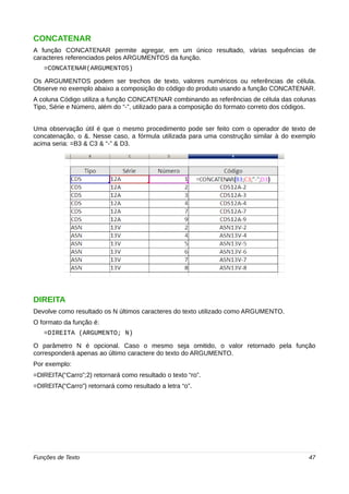 CONCATENAR 
A função CONCATENAR permite agregar, em um único resultado, várias sequências de 
caracteres referenciados pelos ARGUMENTOS da função. 
=CONCATENAR(ARGUMENTOS) 
Os ARGUMENTOS podem ser trechos de texto, valores numéricos ou referências de célula. 
Observe no exemplo abaixo a composição do código do produto usando a função CONCATENAR. 
A coluna Código utiliza a função CONCATENAR combinando as referências de célula das colunas 
Tipo, Série e Número, além do “-”, utilizado para a composição do formato correto dos códigos. 
Uma observação útil é que o mesmo procedimento pode ser feito com o operador de texto de 
concatenação, o &. Nesse caso, a fórmula utilizada para uma construção similar à do exemplo 
acima seria: =B3 & C3 & “-” & D3. 
DIREITA 
Devolve como resultado os N últimos caracteres do texto utilizado como ARGUMENTO. 
O formato da função é: 
=DIREITA (ARGUMENTO; N) 
O parâmetro N é opcional. Caso o mesmo seja omitido, o valor retornado pela função 
corresponderá apenas ao último caractere do texto do ARGUMENTO. 
Por exemplo: 
=DIREITA(“Carro”;2) retornará como resultado o texto “ro”. 
=DIREITA(“Carro”) retornará como resultado a letra “o”. 
Funções de Texto 47 
 