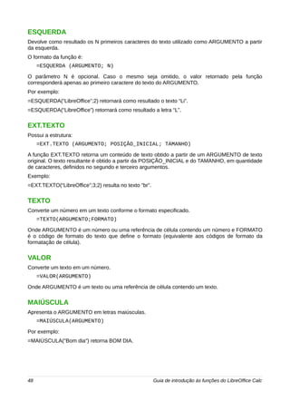 ESQUERDA 
Devolve como resultado os N primeiros caracteres do texto utilizado como ARGUMENTO a partir 
da esquerda. 
O formato da função é: 
=ESQUERDA (ARGUMENTO; N) 
O parâmetro N é opcional. Caso o mesmo seja omitido, o valor retornado pela função 
corresponderá apenas ao primeiro caractere do texto do ARGUMENTO. 
Por exemplo: 
=ESQUERDA(“LibreOffice”;2) retornará como resultado o texto “Li”. 
=ESQUERDA(“LibreOffice”) retornará como resultado a letra “L”. 
EXT.TEXTO 
Possui a estrutura: 
=EXT.TEXTO (ARGUMENTO; POSIÇÃO_INICIAL; TAMANHO) 
A função EXT.TEXTO retorna um conteúdo de texto obtido a partir de um ARGUMENTO de texto 
original. O texto resultante é obtido a partir da POSIÇÃO_INICIAL e do TAMANHO, em quantidade 
de caracteres, definidos no segundo e terceiro argumentos. 
Exemplo: 
=EXT.TEXTO(“LibreOffice”;3;2) resulta no texto “br”. 
TEXTO 
Converte um número em um texto conforme o formato especificado. 
=TEXTO(ARGUMENTO;FORMATO) 
Onde ARGUMENTO é um número ou uma referência de célula contendo um número e FORMATO 
é o código de formato do texto que define o formato (equivalente aos códigos de formato da 
formatação de célula). 
VALOR 
Converte um texto em um número. 
=VALOR(ARGUMENTO) 
Onde ARGUMENTO é um texto ou uma referência de célula contendo um texto. 
MAIÚSCULA 
Apresenta o ARGUMENTO em letras maiúsculas. 
=MAIÚSCULA(ARGUMENTO) 
Por exemplo: 
=MAIÚSCULA("Bom dia") retorna BOM DIA. 
48 Guia de introdução às funções do LibreOffice Calc 
 