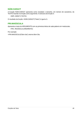 NÚM.CARACT 
A Função NÚM.CARACT apresenta como resultado o tamanho, em número de caracteres, do 
TEXTO inserido na função como argumento. A estrutura da função é: 
=NÚM.CARACT(TEXTO) 
O resultado da função =NÚM.CARACT(“Teste”) é igual a 5. 
PRI.MAIÚSCULA 
Apresenta o texto do ARGUMENTO com as primeiras letras de cada palavra em maiúsculas. 
=PRI.MAIÚSCULA(ARGUMENTO) 
Por exemplo: 
=PRI.MAIÚSCULA("Bom dia") retorna Bom Dia. 
Funções de Texto 49 
 