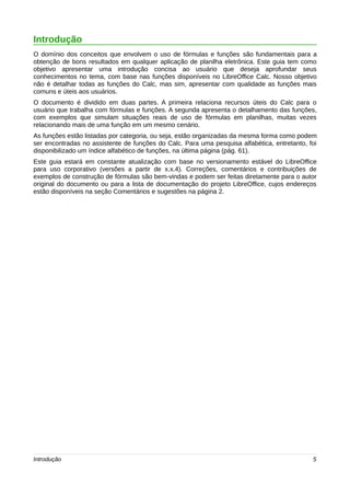 Introdução 
O domínio dos conceitos que envolvem o uso de fórmulas e funções são fundamentais para a 
obtenção de bons resultados em qualquer aplicação de planilha eletrônica. Este guia tem como 
objetivo apresentar uma introdução concisa ao usuário que deseja aprofundar seus 
conhecimentos no tema, com base nas funções disponíveis no LibreOffice Calc. Nosso objetivo 
não é detalhar todas as funções do Calc, mas sim, apresentar com qualidade as funções mais 
comuns e úteis aos usuários. 
O documento é dividido em duas partes. A primeira relaciona recursos úteis do Calc para o 
usuário que trabalha com fórmulas e funções. A segunda apresenta o detalhamento das funções, 
com exemplos que simulam situações reais de uso de fórmulas em planilhas, muitas vezes 
relacionando mais de uma função em um mesmo cenário. 
As funções estão listadas por categoria, ou seja, estão organizadas da mesma forma como podem 
ser encontradas no assistente de funções do Calc. Para uma pesquisa alfabética, entretanto, foi 
disponibilizado um índice alfabético de funções, na última página (pág. 61). 
Este guia estará em constante atualização com base no versionamento estável do LibreOffice 
para uso corporativo (versões a partir de x.x.4). Correções, comentários e contribuições de 
exemplos de construção de fórmulas são bem-vindas e podem ser feitas diretamente para o autor 
original do documento ou para a lista de documentação do projeto LibreOffice, cujos endereços 
estão disponíveis na seção Comentários e sugestões na página 2. 
Introdução 5 
 