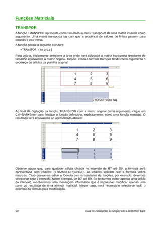 Funções Matriciais 
TRANSPOR 
A função TRANSPOR apresenta como resultado a matriz transposta de uma matriz inserida como 
argumento. Uma matriz transposta faz com que a sequência de valores de linhas passem para 
colunas e vice-versa. 
A função possui a seguinte estrutura: 
=TRANSPOR (matriz) 
Para usá-la, inicialmente selecione a área onde será colocada a matriz transposta resultante de 
tamanho equivalente à matriz original. Depois, insira a fórmula transpor tendo como argumento o 
endereço de células da planilha original. 
Ao final da digitação da função TRANSPOR com a matriz original como argumento, clique em 
Ctrl+Shift+Enter para finalizar a função definido-a, explicitamente, como uma função matricial. O 
resultado será equivalente ao apresentado abaixo: 
Observe agora que, para qualquer célula clicada no intervalo de B7 até D9, a fórmula será 
apresentada com chaves: {=TRANSPOR(B2:D4)}. As chaves indicam que a fórmula utiliza 
matrizes. Caso queiramos editar a fórmula com o assistente de funções, por exemplo, devemos 
selecionar todo o intervalo. Neste exemplo, de B7 até D9. Se tentarmos editar apenas uma célula 
do intervalo, receberemos uma mensagem informando que é impossível modificar apenas uma 
parte do resultado de uma fórmula matricial. Nesse caso, será necessário selecionar todo o 
intervalo da fórmula para modificação. 
50 Guia de introdução às funções do LibreOffice Calc 
 
