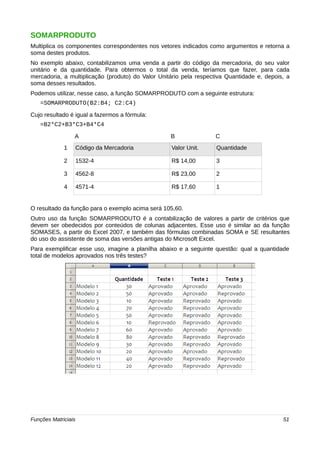 SOMARPRODUTO 
Multiplica os componentes correspondentes nos vetores indicados como argumentos e retorna a 
soma destes produtos. 
No exemplo abaixo, contabilizamos uma venda a partir do código da mercadoria, do seu valor 
unitário e da quantidade. Para obtermos o total da venda, teríamos que fazer, para cada 
mercadoria, a multiplicação (produto) do Valor Unitário pela respectiva Quantidade e, depois, a 
soma desses resultados. 
Podemos utilizar, nesse caso, a função SOMARPRODUTO com a seguinte estrutura: 
=SOMARPRODUTO(B2:B4; C2:C4) 
Cujo resultado é igual a fazermos a fórmula: 
=B2*C2+B3*C3+B4*C4 
A B C 
1 Código da Mercadoria Valor Unit. Quantidade 
2 1532-4 R$ 14,00 3 
3 4562-8 R$ 23,00 2 
4 4571-4 R$ 17,60 1 
O resultado da função para o exemplo acima será 105,60. 
Outro uso da função SOMARPRODUTO é a contabilização de valores a partir de critérios que 
devem ser obedecidos por conteúdos de colunas adjacentes. Esse uso é similar ao da função 
SOMASES, a partir do Excel 2007, e também das fórmulas combinadas SOMA e SE resultantes 
do uso do assistente de soma das versões antigas do Microsoft Excel. 
Para exemplificar esse uso, imagine a planilha abaixo e a seguinte questão: qual a quantidade 
total de modelos aprovados nos três testes? 
Funções Matriciais 51 
 