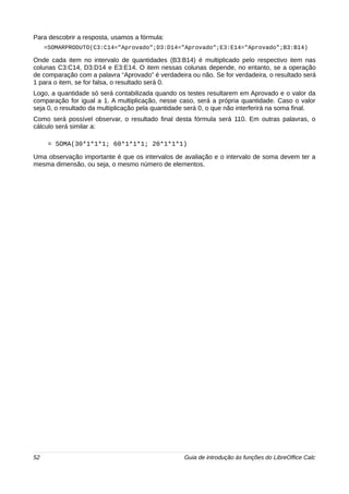 Para descobrir a resposta, usamos a fórmula: 
=SOMARPRODUTO(C3:C14="Aprovado";D3:D14="Aprovado";E3:E14="Aprovado";B3:B14) 
Onde cada item no intervalo de quantidades (B3:B14) é multiplicado pelo respectivo item nas 
colunas C3:C14, D3:D14 e E3:E14. O item nessas colunas depende, no entanto, se a operação 
de comparação com a palavra “Aprovado” é verdadeira ou não. Se for verdadeira, o resultado será 
1 para o item, se for falsa, o resultado será 0. 
Logo, a quantidade só será contabilizada quando os testes resultarem em Aprovado e o valor da 
comparação for igual a 1. A multiplicação, nesse caso, será a própria quantidade. Caso o valor 
seja 0, o resultado da multiplicação pela quantidade será 0, o que não interferirá na soma final. 
Como será possível observar, o resultado final desta fórmula será 110. Em outras palavras, o 
cálculo será similar a: 
= SOMA(30*1*1*1; 60*1*1*1; 20*1*1*1) 
Uma observação importante é que os intervalos de avaliação e o intervalo de soma devem ter a 
mesma dimensão, ou seja, o mesmo número de elementos. 
52 Guia de introdução às funções do LibreOffice Calc 
 