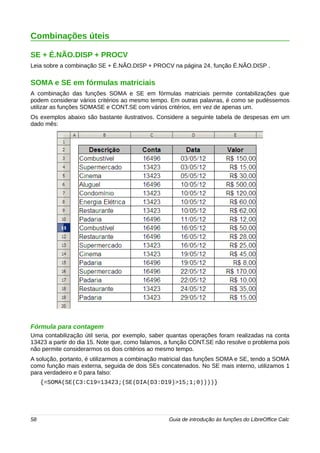 Combinações úteis 
SE + É.NÃO.DISP + PROCV 
Leia sobre a combinação SE + É.NÃO.DISP + PROCV na página 24, função É.NÃO.DISP . 
SOMA e SE em fórmulas matriciais 
A combinação das funções SOMA e SE em fórmulas matriciais permite contabilizações que 
podem considerar vários critérios ao mesmo tempo. Em outras palavras, é como se pudéssemos 
utilizar as funções SOMASE e CONT.SE com vários critérios, em vez de apenas um. 
Os exemplos abaixo são bastante ilustrativos. Considere a seguinte tabela de despesas em um 
dado mês: 
Fórmula para contagem 
Uma contabilização útil seria, por exemplo, saber quantas operações foram realizadas na conta 
13423 a partir do dia 15. Note que, como falamos, a função CONT.SE não resolve o problema pois 
não permite considerarmos os dois critérios ao mesmo tempo. 
A solução, portanto, é utilizarmos a combinação matricial das funções SOMA e SE, tendo a SOMA 
como função mais externa, seguida de dois SEs concatenados. No SE mais interno, utilizamos 1 
para verdadeiro e 0 para falso: 
{=SOMA(SE(C3:C19=13423;(SE(DIA(D3:D19)>15;1;0))))} 
58 Guia de introdução às funções do LibreOffice Calc 
 