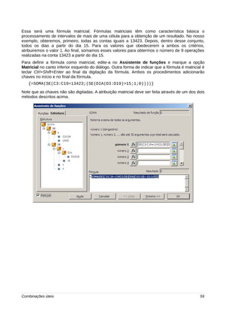 Essa será uma fórmula matricial. Fórmulas matriciais têm como característica básica o 
processamento de intervalos de mais de uma célula para a obtenção de um resultado. No nosso 
exemplo, obteremos, primeiro, todas as contas iguais a 13423. Depois, dentro desse conjunto, 
todos os dias a partir do dia 15. Para os valores que obedecerem a ambos os critérios, 
atribuiremos o valor 1. Ao final, somamos esses valores para obtermos o número de 9 operações 
realizadas na conta 13423 a partir do dia 15. 
Para definir a fórmula como matricial, edite-a no Assistente de funções e marque a opção 
Matricial no canto inferior esquerdo do diálogo. Outra forma de indicar que a fórmula é matricial é 
teclar Ctrl+Shift+Enter ao final da digitação da fórmula. Ambos os procedimentos adicionarão 
chaves no início e no final da fórmula. 
{=SOMA(SE(C3:C19=13423;(SE(DIA(D3:D19)>15;1;0))))} 
Note que as chaves não são digitadas. A atribuição matricial deve ser feita através de um dos dois 
métodos descritos acima. 
Combinações úteis 59 
 