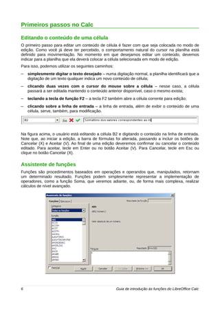 Primeiros passos no Calc 
Editando o conteúdo de uma célula 
O primeiro passo para editar um conteúdo de célula é fazer com que seja colocada no modo de 
edição. Como você já deve ter percebido, o comportamento natural do cursor na planilha está 
definido para movimentação. No momento em que desejamos editar um conteúdo, devemos 
indicar para a planilha que ela deverá colocar a célula selecionada em modo de edição. 
Para isso, podemos utilizar os seguintes caminhos: 
– simplesmente digitar o texto desejado – numa digitação normal, a planilha identificará que a 
digitação de um texto qualquer indica um novo conteúdo de célula; 
– clicando duas vezes com o cursor do mouse sobre a célula – nesse caso, a célula 
passará a ser editada mantendo o conteúdo anterior disponível, caso o mesmo exista; 
– teclando a tecla de função F2 – a tecla F2 também abre a célula corrente para edição; 
– clicando sobre a linha de entrada – a linha de entrada, além de exibir o conteúdo de uma 
célula, serve, também, para modificação. 
Na figura acima, o usuário está editando a célula B2 e digitando o conteúdo na linha de entrada. 
Note que, ao iniciar a edição, a barra de fórmulas foi alterada, passando a incluir os botões de 
Cancelar (X) e Aceitar (V). Ao final de uma edição deveremos confirmar ou cancelar o conteúdo 
editado. Para aceitar, tecle em Enter ou no botão Aceitar (V). Para Cancelar, tecle em Esc ou 
clique no botão Cancelar (X). 
Assistente de funções 
Funções são procedimentos baseados em operações e operandos que, manipulados, retornam 
um determinado resultado. Funções podem simplesmente representar a implementação de 
operadores, como a função Soma, que veremos adiante, ou, de forma mais complexa, realizar 
cálculos de nível avançado. 
6 Guia de introdução às funções do LibreOffice Calc 
 