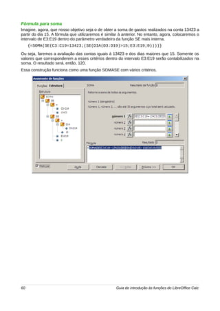 Fórmula para soma 
Imagine, agora, que nosso objetivo seja o de obter a soma de gastos realizados na conta 13423 a 
partir do dia 15. A fórmula que utilizaremos é similar à anterior. No entanto, agora, colocaremos o 
intervalo de E3:E19 dentro do parâmetro verdadeiro da função SE mais interna. 
{=SOMA(SE(C3:C19=13423;(SE(DIA(D3:D19)>15;E3:E19;0))))} 
Ou seja, faremos a avaliação das contas iguais à 13423 e dos dias maiores que 15. Somente os 
valores que corresponderem a esses critérios dentro do intervalo E3:E19 serão contabilizados na 
soma. O resultado será, então, 120. 
Essa construção funciona como uma função SOMASE com vários critérios. 
60 Guia de introdução às funções do LibreOffice Calc 
 