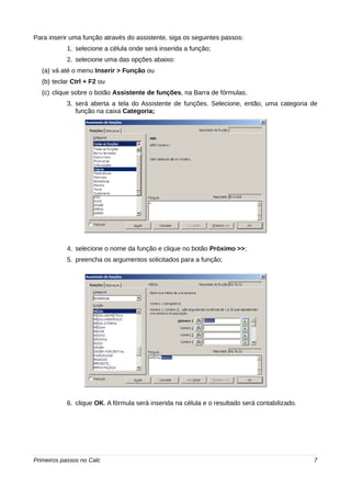 Para inserir uma função através do assistente, siga os seguintes passos: 
1. selecione a célula onde será inserida a função; 
2. selecione uma das opções abaixo: 
(a) vá até o menu Inserir > Função ou 
(b) teclar Ctrl + F2 ou 
(c) clique sobre o botão Assistente de funções, na Barra de fórmulas. 
3. será aberta a tela do Assistente de funções. Selecione, então, uma categoria de 
função na caixa Categoria; 
4. selecione o nome da função e clique no botão Próximo >>; 
5. preencha os argumentos solicitados para a função; 
6. clique OK. A fórmula será inserida na célula e o resultado será contabilizado. 
Primeiros passos no Calc 7 
 
