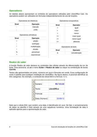 Operadores 
As tabelas abaixo apresentam os símbolos de operadores utilizados pelo LibreOffice Calc. Os 
operadores podem ser utilizados em fórmulas independentemente do uso de funções. 
Operadores de referência 
Sinal Operação 
: intervalo 
; união 
Operadores aritméticos 
Sinal Operação 
+ adição 
- subtração 
* multiplicação 
/ divisão 
% percentual 
^ exponencial 
Operadores comparativos 
Sinal Operador 
= igual 
> maior 
< menor 
>= maior igual 
<= menor igual 
<> diferente 
Operadores de texto 
Sinal Operador 
& concatenação 
Realce de valor 
A função Realce de valor destaca os conteúdos das células através da diferenciação da cor da 
fonte. Para acioná-la, vá até o menu Exibir > Realce de valor ou clique na combinação de teclas 
Ctrl+F8. 
Textos são apresentados em preto, números em azul e fórmulas em verde. Essa configuração de 
cores é padrão para qualquer instalação do LibreOffice. Na figura abaixo, é possível identificar as 
três categorias. No exemplo, o conteúdo da célula B30 é a fórmula =1+1. 
Note que a célula B32, que contém uma data, é identificada em azul. De fato, o armazenamento 
de datas na planilha é feito através de uma sequência numérica. Uma formatação de data é 
aplicada apenas para a apresentação do valor. 
8 Guia de introdução às funções do LibreOffice Calc 
 