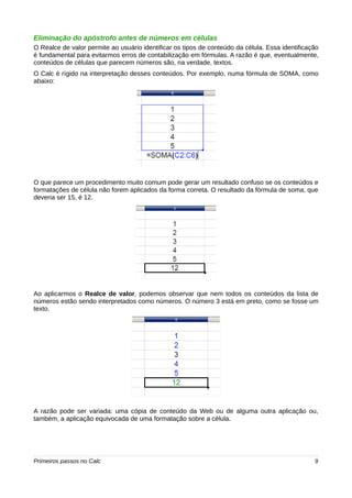 Eliminação do apóstrofo antes de números em células 
O Realce de valor permite ao usuário identificar os tipos de conteúdo da célula. Essa identificação 
é fundamental para evitarmos erros de contabilização em fórmulas. A razão é que, eventualmente, 
conteúdos de células que parecem números são, na verdade, textos. 
O Calc é rígido na interpretação desses conteúdos. Por exemplo, numa fórmula de SOMA, como 
abaixo: 
O que parece um procedimento muito comum pode gerar um resultado confuso se os conteúdos e 
formatações de célula não forem aplicados da forma correta. O resultado da fórmula de soma, que 
deveria ser 15, é 12. 
Ao aplicarmos o Realce de valor, podemos observar que nem todos os conteúdos da lista de 
números estão sendo interpretados como números. O número 3 está em preto, como se fosse um 
texto. 
A razão pode ser variada: uma cópia de conteúdo da Web ou de alguma outra aplicação ou, 
também, a aplicação equivocada de uma formatação sobre a célula. 
Primeiros passos no Calc 9 
 