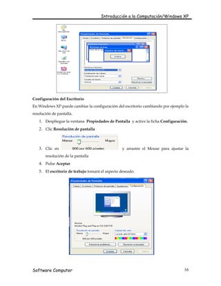Introducción a la Computación/Windows XP




Configuración del Escritorio
En Windows XP puede cambiar la configuración del escritorio cambiando por ejemplo la
resolución de pantalla.
   1. Despliegue la ventana Propiedades de Pantalla y active la ficha Configuración.
   2. Clic Resolución de pantalla



   3. Clic en                                     y arrastre el Mouse para ajustar la
       resolución de la pantalla
   4. Pulse Aceptar
   5. El escritorio de trabajo tomará el aspecto deseado.




Software Computer                                                                 16
 