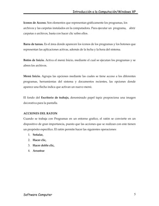Introducción a la Computación/Windows XP


Iconos de Acceso. Son elementos que representan gráficamente los programas, los
archivos y las carpetas instalados en la computadora. Para ejecutar un programa,   abrir
carpetas o archivos, basta con hacer clic sobre ellos.


Barra de tareas. Es el área donde aparecen los iconos de los programas y los botones que
representan las aplicaciones activas, además de la fecha y la hora del sistema.


Botón de Inicio. Activa el menú Inicio, mediante el cual se ejecutan los programas y se
abren los archivos.


Menú Inicio. Agrupa las opciones mediante las cuales se tiene acceso a los diferentes
programas, herramientas del sistema y documentos recientes, las opciones donde
aparece una flecha indica que activan un nuevo menú.


El fondo del Escritorio de trabajo, denominado papel tapiz proporciona una imagen
decorativa para la pantalla.


ACCIONES DEL RATON
Cuando se trabaja con Programas en un entorno grafico, el ratón se convierte en un
dispositivo de gran importancia, puesto que las acciones que se realizan con este tienen
un propósito especifico. El ratón permite hacer las siguientes operaciones:
   1. Señalar,
   2. Hacer clic,
   3. Hacer doble clic,
   4. Arrastrar




Software Computer                                                                      5
 