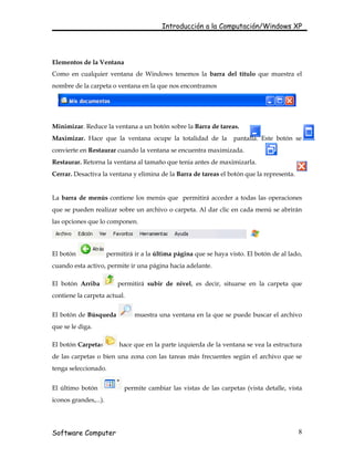 Introducción a la Computación/Windows XP




Elementos de la Ventana
Como en cualquier ventana de Windows tenemos la barra del título que muestra el
nombre de la carpeta o ventana en la que nos encontramos




Minimizar. Reduce la ventana a un botón sobre la Barra de tareas.
Maximizar. Hace que la ventana ocupe la totalidad de la              pantalla. Este botón se
convierte en Restaurar cuando la ventana se encuentra maximizada.
Restaurar. Retorna la ventana al tamaño que tenia antes de maximizarla.
Cerrar. Desactiva la ventana y elimina de la Barra de tareas el botón que la representa.


La barra de menús contiene los menús que permitirá acceder a todas las operaciones
que se pueden realizar sobre un archivo o carpeta. Al dar clic en cada menú se abrirán
las opciones que lo componen.




El botón               permitirá ir a la última página que se haya visto. El botón de al lado,
cuando esta activo, permite ir una página hacia adelante.

El botón Arriba            permitirá subir de nivel, es decir, situarse en la carpeta que
contiene la carpeta actual.


El botón de Búsqueda             muestra una ventana en la que se puede buscar el archivo
que se le diga.

El botón Carpetas          hace que en la parte izquierda de la ventana se vea la estructura
de las carpetas o bien una zona con las tareas más frecuentes según el archivo que se
tenga seleccionado.


El último botón              permite cambiar las vistas de las carpetas (vista detalle, vista
iconos grandes,...).




Software Computer                                                                           8
 