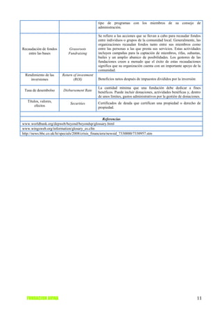 tipo de programas con los miembros de su consejo de
                                                administración.

                                                Se refiere a las acciones que se llevan a cabo para recaudar fondos
                                                entre individuos o grupos de la comunidad local. Generalmente, las
                                                organizaciones recaudan fondos tanto entre sus miembros como
Recaudación de fondos        Grassroots         entre las personas a las que presta sus servicios. Estas actividades
    entre las bases          Fundraising        incluyen campañas para la captación de miembros, rifas, subastas,
                                                bailes y un amplio abanico de posibilidades. Los gestores de las
                                                fundaciones creen a menudo que el éxito de estas recaudaciones
                                                significa que su organización cuenta con un importante apoyo de la
                                                comunidad.
 Rendimiento de las      Return of investment
    inversiones                 (ROI)           Beneficios netos después de impuestos divididos por la inversión

                                                La cantidad mínima que una fundación debe dedicar a fines
 Tasa de desembolso       Disbursement Rate     benéficos. Puede incluir donaciones, actividades benéficas y, dentro
                                                de unos límites, gastos administrativos por la gestión de donaciones.
   Títulos, valores,                            Certificados de deuda que certifican una propiedad o derecho de
                              Securities
        efectos                                 propiedad.


                                                      Referencias
www.worldbank.org/depweb/beyond/beyondsp/glossary.html
www.wingsweb.org/information/glosary_es.cfm
http://news.bbc.co.uk/hi/specials/2008/crisis_financiera/newsid_7330000/7330957.stm




   FUNDACION AVINA                                                                                                 11
 