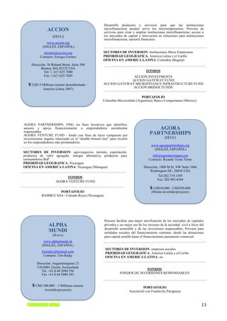 Desarrolla productos y servicios para que las instituciones
                ACCION                                   microfinancieras pueden servir los microempresarios. Proveen de
                                                         servicios para crear y ampliar instituciones microfinancieras; acceso a
                    (EEUU)                               los mercados de capital y innovación en soluciones para instituciones
                                                         microfinancieras; asesoría financiera.
                www.accion.org
             (INGLÉS, ESPAÑOL)
             eferraro@accion.org                        SECTORES DE INVERSION: Instituciones Micro Financieras
           Contacto: Enrique Ferraro                    PRIORIDAD GEOGRAFICA: America Latina y el Caribe
                                                        OFICINA EN AMERICA LATINA: Colombia (Bogotá)
     Dirección: 56 Roland Street, Suite 300
           Boston, MA 02129 USA
             Tel: 1. 617.625.7080                                                       FONDOS
             Fax: 1.617.625.7020                                      ACCION INVESTMENTS
                                                                     ACCION GATEWAY FUND
   $ USD 5 Millones (monto desembolsado –               ACCION GATEWAY MICROFINANCE INFRASTRUCTURE FUND
             America Latina 2007)                                     ACCION BRIDGE FUNDS

                                                                                 PORTAFOLIO
                                                        Columbia Microcrédito (Argentina); Banco Compartamos (México)




AGORA PARTNERSHIPS- ONG sin fines lucrativos que identifica,
asesora y apoya financieramente a emprendedores socialmente                                  AGORA
responsables
AGORA VENTURE FUND - fondo con fines de lucro compuesto por
                                                                                          PARTNERSHIPS
inversionistas ángeles interesado en el “double bottom line” para invertir                          (EEUU)
en los emprendedores más prometedores.
                                                                                           www.agorapartnerships.org
                                                                                            (INGLÉS, ESPAÑOL)
SECTORES DE INVERSION: agro-negocios, turismo, exportación,
productos de valor agregado, energía alternativa, productos para                            info@agoranicaragua.org
consumidores BoP                                                                          Contacto: Ricardo Teran Teran
PRIORIDAD GEOGRAFICA: Nicaragua
OFICINA EN AMERICA LATINA: Nicaragua (Managua)                                        Dirección: 1800 M St. NW Suite 1066
                                                                                          Washington DC, 20036 USA
                           FONDOS                                                               Tel:202.719.1305
                                                                                               Fax: 202.985.4544
                      AGORA VENTURE FUND
                                                                                          $ USD10.000 - USD250.000
                    PORTAFOLIO                                                             (Monto invertido/proyecto)
            BAMBUCASA / Calzado Reyes (Nicaragua)




                                                         Procura facilitar una mejor movilización de los mercados de capitales
                 ALPHA                                   privados y un mejor uso de los recursos de la sociedad civil a favor del
                                                         desarrollo sostenible y de las inversiones responsables. Proveen para
                 MUNDI                                   entidades sociales del financiamiento continuo: desde las donaciones
                    (SUIZA)                              para capital semilla hasta el financiamiento puramente comercial.
              www.alphamundi.ch
             (INGLÉS, ESPAÑOL)
                                                          SECTORES DE INVERSION: empresas sociales
            timradjy@hotmail.com                          PRIORIDAD GEOGRAFICA: America Latina y el Caribe
              Contacto: Tim Radjy                         OFICINA EN AMERICA LATINA: no
         Dirección: Augustinergasse 21
         CH-8001 Zurich, Switzerland
                                                                                  FONDOS
            Tel. +41.0.44 5080 556
            Fax +41.0.44 5080 543                                   FONDOS DE INVERSIONES RESPONSABLES


      $ USD 300.000 – 3 Millones (monto                                               PORTAFOLIO
              invertido/proyecto)                                            Asociación con Fundación Paraguaya



  FUNDACION AVINA                                                                                                              13
 