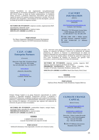 Calvert Foundation es una organización non-gubernamental
 especializada en inversiones comunitarias. La fundación social es parte
 del Calvert Group, un fondo de fondos estadounidense. La fundación                            CALVERT
 utiliza servicios y productos financieros innovadores para movilizar
 capital de manera tal a generar retornos financieros y sociales. Provee de
                                                                                              FOUNDATION
 prestamos para programas y microempresas de alta desempeño y poseen                                   (EEUU)
 un fondo de inversión en empresas sociales.                                                  www.calvertfoudation.org
                                                                                                    (INGLÉS)

 SECTORES DE INVERSION: empresas sociales, organizaciones BoP,                           Arli.Christian@calvertfoundation.org
 microfinanzas, desarrollo social                                                              Contacto: Arli Christian
 PRIORIDAD GEOGRAFICA: América Latina
 OFICINA EN AMERICA LATINA: no                                                        Dirección: 7315 Wisconsin Avenue Suite
                                                                                         1100W Bethesda, MD 20814 USA
                                                                                       Tel: 800.248.0337 Fax: 301.280.1399

                                                                                     $  USD 1.000- USD 1 Millón (monto
                         PORTAFOLIO                                                  invertido/ proyecto –empresas sociales) /
     Pro Mujer (Argentina), Mennonite Economic Development
      Associates (Uruguay), ACCION International (Honduras)                          $ USD 50.000-USD 2,5 Millones
                                                                                     (prestamos)




                                                        C.E.P. interviene como agente vinculante entre las empresas privadas y las
                                                        familias en situación de pobreza, a través de la promoción de cadenas
          C.E.P. - CARE                                 productivas. El objetivo es financiar la implementación de planes de
        Enterprise Partners                             negocios elaborados por microempresas rurales que contribuyan a mejorar la
                                                        calidad de vida de las familias pobres. El fondo de capital de riesgo social
                                                        sirve como incubadora de modelos de negocios que generen valor
                   (CANADÁ)                             económico y social en mercados de la base de la pirámide.
     Dirección: Suite 200 9 Gurdwara Road
         Ottawa, ON, K2E 7X6 Canadá                      SECTORES DE INVERSION: empresas sociales, negocios BoP,
     Tel: 613.228.5600 Fax: 613.226.5777                 Gateway Agencies (Agencias de Puerta de Enlace)
                                                         PRIORIDAD GEOGRAFICA: Bolivia, Brasil, Colombia, Cuba,
                  www.care.ca                            Ecuador, El Salvador, Guatemala, Honduras, Jamaica, Peru
                                                         OFICINA EN AMERICA LATINA: Brasil (Sao Paulo), Perú (Lima)
             (INGLÉS, FRANCÉS)

               farouk@care.ca                                                          FONDOS
             Contacto: Farouk Jiwa                                               SOCIAL VENTURE FUND

                        $
                                                                                      PORTAFOLIO
                                                                Edyficar (Perú); Montana Verde (Honduras); Irupana (Bolivia)




Climate Change Capital es un grupo financiero especializado en cambio
climático y seguridad energética. Proporciona servicios y productos a                    CLIMATE CHANGE
instituciones financieras, compañías energéticas y proveedores de soluciones ,
gobiernos y organizaciones no gubernamentales. Desarrolla y gestiona fondos                  CAPITAL
que invierten en empresas y en proyectos que suponen una reducción de
emisiones de gases de efecto invernadero.                                                          (REINO UNIDO)

                                                                                           www.climatechangecapital.com
 SECTORES DE INVERSION: combustibles limpios, energía limpia,                                 (INGLÉS, ESPAÑOL)
 tecnología limpia, mercados de carbono.
 PRIORIDAD GEOGRAFICA: América Latina                                                         jcameron@c-c-capital.com
 OFICINA EN AMERICA LATINA: no                                                                 Contacto: James Cameron
                                                                                         Dirección: 3 More London Riverside
                                   FONDOS
                                                                                         London SE1 2AQ United Kingdom
                      CARBON FINANCE FUNDS                                                     Tel: +44.0.20.7939.5000
                  CLEAN TECH PRIVATE EQUITY FUND                                              Fax: +44.0.20.7939.5030

                                                                                          $ EUR 275 Millones (Inversiones
                             PORTAFOLIO                                                         Mundiales hasta 2005)
  Sulfurcell (Alemania). Esta empezando a invertir en la America Latina.



    FUNDACION AVINA                                                                                                              15
 