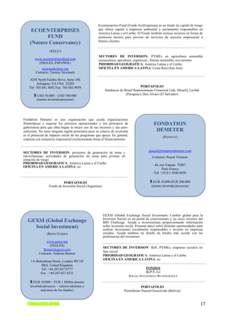 Ecoenterprises Fund (Fondo EcoEmpresas) es un fondo de capital de riesgo
     ECOENTERPRISES                                    que ofrece capital a empresas ambiental y socialmente responsables en
                                                       America Latina y el Caribe. El Fondo también incluye recursos en forma de
           FUND                                        asistencia técnica para proveer de servicios de asesoría empresarial a
                                                       futuros clientes.
    (Nature Conservancy)
                   (EEUU)
                                                       SECTORES DE INVERSION: PYMEs en agricultura sostenible
        www.ecoenterprisesfund.com                     (acuacultura, apicultura, orgánicos) , foresta sostenible, eco-turismo
          (INGLÉS, ESPAÑOL)                            PRIORIDAD GEOGRAFICA: America Latina y el Caribe
             tnewmark@tnc.org                          OFICINA EN AMERICA LATINA: Costa Rica (San José)
         Contacto: Tammy Newmark

    4245 North Fairfax Drive, Suite 100
         Arlington, VA USA 22203
    Tel: 703.841.5692 Fax: 703.841.9059                                           PORTAFOLIO
                                                           Sambazon do Brasil Representaçao Comercial Ltda. (Brasil); Loofah
       $ USD 50.000 – USD 780.000                                       (Paraguay); Don Alvaro (El Salvador)
         (monto invertido/proyecto)




Fondation Demeter es una organización que ayuda organizaciones
filantrópicas a mejorar los procesos operacionales y los principios de                         FONDATION
gobernanza para que ellas hagan lo mejor uso de sus recursos y sea auto-
suficiente. No tiene ninguna región prioritaria pues su criterio de inversión                   DEMETER
es el potencial de impacto social de los programas que apoya. En general,                            (FRANCIA)
empieza con asistencia empresarial evolucionando hasta el financiamiento.


SECTORES DE INVERSION: proyectos de generación de renta y                                   pascal@fondationdemeter.com
microfinanzas; actividades de generación de renta para jóvenes en                             Contacto: Pascal Virnanic
situación de riesgo
PRIORIDAD GEOGRAFICA: América Latina y el Caribe
                                                                                               44, rue Vaneau 75007
OFICINA EN AMERICA LATINA: no
                                                                                                     Paris France
                                                                                               Tel: +33.0.1.4548.8856

                            PORTAFOLIO                                                       $ EUR 10.000-EUR 500.000
                  Fondo de Inversión Social (Argentina)                                      (monto invertido/proyecto)




                                                          GEXSI (Global Exchange Social Investment- Cambio global para la
                                                          Inversion Social) es un portal de conocimiento y un socio inversor del
   GEXSI (Global Exchange                                 BID Challenge. Ayuda a inversionistas proporcionando información
     Social Investment)                                   sobre inversión social. Presenta datos sobre distintas oportunidades para
                                                          realizar inversiones socialmente responsables e invierte en empresas
                 (REINO UNIDO)                            sociales. Ayuda tambien no diseño de fondos más acorde con las
                                                          preferencias del invesersor.
                www.gexsi.org
                  (INGLÉS)
                                                          SECTORES DE INVERSION: BoP, PYMEs, empresas sociales en
             Renner@gexsi.com
                                                          fase inicial
           Contacto: Andreas Renner
                                                          PRIORIDAD GEOGRAFICA: América Latina y el Caribe
                                                          OFICINA EN AMERICA LATINA: no
     1A Birkenhead Street, London WC1H
            8BA, United Kingdom
            Tel: +44.207.837.6777                                                          FONDOS
           Fax : +44.207.837.4321                                                          BOP FUND
                                                                                SOCIAL INVESTMENT RE-INSURANCE
    $ EUR 10.000 – EUR 1 Millón (monto
    invertido/proyecto – valores mínimos y                                          PORTAFOLIO
            máximos de los fondos)                                        Pyrenthrum Natural Insecticide (Bolivia)



  FUNDACION AVINA                                                                                                                17
 