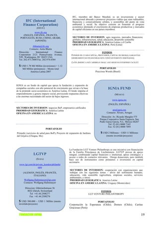 IFC, miembro del Banco Mundial, es un inversionista y asesor
                                                         internacional abocado a promover proyectos viables que sean redituables,
        IFC (International                               financiera y comercialmente sólidos, y sostenibles del punto de vista
       Finance Corporation)                              ambiental y social. Su objetivo consiste en fomentar el progreso
                                                         económico alentando el crecimiento de empresas productivas y mercados
                    (EEUU)
                                                         de capital eficientes en sus países miembros.
               www.ifc.org
      (INGLÉS, ESPAÑOL, FRANCÉS,
    PORTUGUÉS, RUSO, CHINO, ARABE,                       SECTORES DE INVERSION: agro negocios, mercados financieros
                JAPONÉS)                                 globales, infraestructura, salud, educación, desarrollo sostenible
                                                         PRIORIDAD GEOGRAFICA: América Latina y el Caribe
                                                         OFICINA EN AMERICA LATINA: Perú (Lima)
                Abhatia@ifc.org
             Contacto: Anita Bhatia
  Dirección:      International     Finance                                         FONDOS
  Corporation 2121 Pennsylvania Avenue,                 FONDOS DE CUASI-CAPITAL, PRESTAMOS, CAPITAL DE RIESGO, GARANTIAS
  NW, Washington, DC 20433 USA                          (HERRAMIENTAS FINANCIERAS SON CONSTANTEMENTE DISEÑADAS).
  Tel. 202.473.3800 Fax. 202.974.4384
                                                        LATIN AMERICA AND CARIBBEAN SMALL AND MEDIUM ENTERPRISE FACILITY
  $ USD 1.78 Mil Millón (inversiones) + 1.12
      Mil Millón (préstamos) – Monto total                                          PORTAFOLIO
              America Latina 2007                                               Preccious Woods (Brasil)




IGNIA es un fondo de capital que apoya la fundación y expansión de
compañías sociales con alto potencial de crecimiento que sirvan a la base                   IGNIA FUND
de la pirámide socio-económica en América Latina. El fondo impulsa el
emprendimiento y genera impacto social, proveyendo respuestas efectivas                            (MÉXICO)
a las enormes necesidades del sector de bajos ingresos.
                                                                                                www.ignia.mx
                                                                                            (INGLÉS, ESPAÑOL)
SECTORES DE INVERSION: negocios BoP, empresarios calificados
PRIORIDAD GEOGRAFICA: América Latina                                                            ara@ignia.mx
OFICINA EN AMERICA LATINA: no                                                              Contacto: Álvaro, Arregui
                                                                                     Dirección: Av. Ricardo Margáin 575
                                                                                    Parque Corporativo Santa Engracia, San
                                                                                    Pedro Garza García, N.L. México 66267
                                                                                            Tel: 52 (81) 8000 7165
                                                                                           Fax: 52 (81) 8000 7095
                              PORTAFOLIO
Primedic (servicios de salud para BoP); Proyecto de expansión de Jardines            $ USD 2 Millones – USD 11 Millones
del Grijalva (Chiapas, Mx)                                                                (monto invertido/proyecto)




                                                     La Fundación LGT Venture Philanthropy es una iniciativa con financiación
                                                     de la Familia Principesca de Liechtenstein. LGTVP provee de apoyo
                 LGTVP                               integral, combinando capital financiero e intelectual, apoyo estratégico y
                                                     acceso a redes de contactos relevantes. Otorga donaciones, pero también
                    (SUIZA)                          hace uso de instrumentos como préstamos e inversiones en capital
                                                     accionario.
   www.lgt.com/de/private_kunden/philanthr
                    opie
                                                      SECTORES DE INVERSION: cooperación con organizaciones que
      (ALEMÁN, INGLÉS, FRANCÉS,                       trabajan con los siguientes temas - alivio del sufrimiento humano,
             ITALIANO)                                educación, vida sostenible (agricultura, empresas sociales, servicios
                                                      ambientales, y otros)
       Wolfgang.Hafenmayer@lgt.com                    PRIORIDAD GEOGRAFICA: America Latina
       Contacto: Wolfgang Hafenmayer                  OFICINA EN AMERICA LATINA: Uruguay (Montevideo)

        Direccion: Glärnischstrasse 36
          8022 Zürich, Switzerland                                                   FONDOS
            Tel +41.44.2508277                                              LGT VENTURE PHILANTHROPY
            Fax +41.44.2508276

  $ USD 500.000 – USD 1 Millón (monto                                             PORTAFOLIO
  invertido/proyecto)                                 Corporación la Esperanza (Chile); Domos (Chile); Caritas
                                                      Graciosas (Perú)

  FUNDACION AVINA                                                                                                            19
 