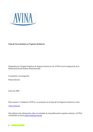 Guía de Inversionistas en Negocios Inclusivos




Preparado por el Equipo Impulsor de Negocios Inclusivos de AVINA con la cooperación de la
Representación de Puentes Internacionales


Consultoría e investigación:
Patricia Kersul




Enero de 2009




Para conocer a Fundación AVINA y su actuación en el tema de los Negocios Inclusivos visite:
www.avina.net


Para obtener más información sobre el contenido de esta publicación se puede contactar a AVINA
escribiendo al correo paulo.rocha@avina.net




2 FUNDACION AVINA
 
