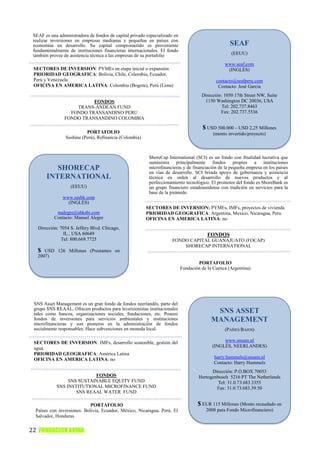 SEAF es una administradora de fondos de capital privado especializado en
 realizar inversiones en empresas medianas y pequeñas en países con
 economías en desarrollo. Su capital comprometido es proveniente                                    SEAF
 fundamentalmente de instituciones financieras internacionales. El fondo
 también provee de asistencia técnica a las empresas de su portafolio                               (EEUU)

                                                                                                 www.seaf.com
 SECTORES DE INVERSION: PYMEs en etapa inicial o expansión                                        (INGLÉS)
 PRIORIDAD GEOGRAFICA: Bolivia, Chile, Colombia, Ecuador,
 Perú y Venezuela                                                                            contacto@seafperu.com
 OFICINA EN AMERICA LATINA: Colombia (Bogota), Perú (Lima)                                    Contacto: José García
                                                                                      Dirección: 1050 17th Street NW, Suite
                          FONDOS                                                       1150 Washington DC 20036, USA
                    TRANS-ANDEAN FUND                                                           Tel: 202.737.8463
                  FONDO TRANSANDINO PERU                                                       Fax: 202.737.5536
                FONDO TRANSANDINO COLOMBIA
                                                                                      $ USD 500.000 – USD 2,25 Millones
                           PORTAFOLIO                                                      (monto invertido/proyecto)
                 Sushine (Perú), Refinancia (Colombia)



                                                          ShoreCap International (SCI) es un fondo con finalidad lucrativa que
                                                          suministra principalmente fondos propios a instituciones
          SHORECAP                                        microfinancieras y de financiación de la pequeña empresa en los países
                                                          en vías de desarrollo. SCI brinda apoyo de gobernanza y asistencia
       INTERNATIONAL                                      técnica en orden al desarrollo de nuevos productos y al
                                                          perfeccionamiento tecnológico. El promotor del fondo es ShoreBank es
                   (EEUU)                                 un grupo financiero estadounidense con tradición en servicios para la
                                                          base de la pirámide.
               www.sasbk.com
                 (INGLÉS)
                                                         SECTORES DE INVERSION: PYMEs, IMFs, proyectos de vivienda
            malegre@sbksbi.com                           PRIORIDAD GEOGRAFICA: Argentina, Mexico, Nicaragua, Peru
           Contacto: Manuel Alegre                       OFICINA EN AMERICA LATINA: no
   Dirección: 7054 S. Jeffery Blvd. Chicago,
                IL , USA 60649                                                           FONDOS
               Tel: 800.669.7725                                      FONDO CAPITAL GUANAJUATO (FOCAP)
                                                                          SHORECAP INTERNATIONAL
   $  USD 126 Millones (Prestamos en
   2007)
                                                                                    PORTAFOLIO
                                                                            Fundación de la Cuenca (Argentina)




 SNS Asset Management es un gran fondo de fondos neerlandés, parte del
 grupo SNS REAAL. Ofrecen productos para inversionistas institucionales
 tales como bancos, organizaciones sociales, fundaciones, etc. Poseen                       SNS ASSET
 fondos de inversiones para servicios ambientales y instituciones
 microfinancieras y son pioneros en la administración de fondos
                                                                                           MANAGEMENT
 socialmente responsables. Hace subvenciones en moneda local.                                    (PAÍSES BAJOS)

 SECTORES DE INVERSION: IMFs, desarrollo sostenible, gestión del                                www.snsam.nl
 agua.                                                                                     (INGLÉS, NEERLANDES)
 PRIORIDAD GEOGRAFICA: América Latina
 OFICINA EN AMERICA LATINA: no                                                              harry.hummels@snsam.nl
                                                                                            Contacto: Harry Hummels
                                                                                           Dirección: P.O.BOX 70053
                           FONDOS                                                    Hertogenbosch 5216 PT The Netherlands
                 SNS SUSTAINABLE EQUITY FUND                                                  Tel: 31.0.73.683.3355
            SNS INSTITUTIONAL MICROFINANCE FUND                                              Fax: 31.0.73.683.39.50
                    SNS REAAL WATER FUND

                             PORTAFOLIO                                             $ EUR 115 Millones (Monto recaudado en
  Países con inversiones: Bolivia, Ecuador, México, Nicaragua, Perú, El                 2008 para Fondo Microfinanciero)
  Salvador, Honduras


22 FUNDACION AVINA
 