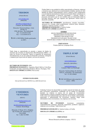 Triodos Bank es una entidad de crédito especializada en financiar, empresas
                                                      e iniciativas que, además de ser económicamente rentables, aportan un valor
              TRIODOS                                 añadido de carácter medioambiental, social y cultural. Como complemento
                                                      a la actividad de intermediación financiera de Triodos Bank, la fundación se
                (PAÍSES BAJOS)                        dedica principalmente a promover actividades y conceder ayudas a
                                                      proyectos innovadores que no son rentables para ser financiados desde la
              www.triodos.com                         actividad bancaria, pero que suponen una aportación valiosa hacia el
                (INGLÉS)                              desarrollo sostenible.

                                                      SECTORES DE INVERSION: microfinanzas, energías renovables,
          janwillem.roell@triodos.nl                  proyectos de vivienda, salud complementar, comercio justo, alimentos
          Contacto: Jan Willem Röel                   orgánicos, empresas sociales y rurales.
                                                      PRIORIDAD GEOGRAFICA: América Latina
     Dirección: Nieuweroordweg 1, Zeist
                                                      OFICINA EN AMERICA LATINA: no
                 PO Box 55
      3700 AB Zeist, The Netherlands                                           FONDOS
           Tel: +31.0.30.693 65.00                                 HIVOS-TRIODOS FUND FOUNDATION
          Fax: + 31.0.30.693.65.55                                    TRIODOS-DOEN FOUNDATION
                                                                       TRIODOS FAIR SHARE FUND
  $ EUR 1,4 Mil Millón (fondos gestionados                         TRIODOS SUSTAINABLE TRADE FUND
                   en 2007)                                    RENEWABLE ENERGY FOR DEVELOPMENT FUND

                                                                                  PORTAFOLIO
                                                                          Prodem (Bolivia); Arequipa (Perú)



Triple Jump es especializada en asesoria y manejo de fondos de
inversión que invierten en Instituciones Microfinancieras (IMFs) - en
todos los niveles de desarrollo. Apoya la expansión de instituciones                       TRIPLE JUMP
microfinancieras en sus tres etapas de desarrollo (comienzo, emergente                          (PAÍSES BAJOS)
y madurez) por la provisión de capital y servicios de asesoría.

                                                                                             www.triplejump.eu
                                                                                            (INGLÉS, ESPAÑOL)
SECTORES DE INVERSION: IMFs
                                                                                            mark@triplejump.eu
PRIORIDAD GEOGRAFICA: Argentina, Brasil, Bolivia, Costa Rica,
                                                                                        Contacto: Mark van Doesburgh
El Salvador, Ecuador, Guatemala, Honduras, México, Nicaragua, Perú
OFICINA EN AMERICA LATINA: Peru (Lima)                                              Dirección: Nachtwachtlaan 20, 6th floor
                                                                                    1058 EA, Amsterdam, The Netherlands
                                                                                             Tel: +31.20.5120620

                      FONDOS MANEJADOS
                                                                                    $ USD 160 Millones (valor actual de la
         OXFAM NOVIB FUND, NOTS FUND, ASN-NOVIB FUND                                            cartera – 2008)




                                                   Underdog Ventures ha desarrollado un modelo especial de fondos de capital
                                                   para inversiones comunitarias, combinado con un modelo de filantropía
          UNDERDOG                                 ajustado. La empresa se asocia con un grupo de inversionistas
          VENTURES                                 comprometidos a generar resultados financieros, comunitarios y ambientales.
                                                   Actúa como socio administrador para cada uno de los fondos, estructurando,
                 (EEUU)                            negociando y administrando las inversiones, mientras funge como
                                                   intermediario entre inversionistas y las empresas con inversión.
       www.underdogventures.com
             (INGLÉS)                              SECTORES         DE      INVERSION:          inversiones comunitarias;
      david@underdogventures.com                   emprendedorismo femenino; desarrollo comunitario; productos orgánicos;
         Contacto: David Berge                     empresas con un enfoque “triple bottom line”

                                                   PRIORIDAD GEOGRAFICA: América Latina y el Caribe
   Dirección: 23 Route 105, E. Brighton
    Rd. P.O.Box 443 Island Pond, VT                OFICINA EN AMERICA LATINA: no
               USA 05846
          Tel: +1.802.723.9909
                                                                                 PORTAFOLIO
                                                                  Mission Research (software company - EEUU)



  FUNDACION AVINA                                                                                                             23
 