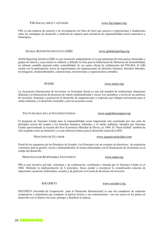 FSG SOCIAL IMPACT ADVISORS                                        www.fsg-impact.org

  FSG es una empresa de asesoría y de investigación sin fines de lucro que asesora a corporaciones y fundaciones
  sobre las estrategias de desarrollo y medición de impacto para iniciativas de responsabilidad social corporativa y
  filantrópica.




        GLOBAL REPORTING INITIATIVE (GRI)                                   www.globalreporting.org

  Global Reporting Initiative (GRI) es una institución independiente en la que participan diversas partes interesadas o
  grupos de interés y cuya misión es elaborar y difundir la Guía para la Elaboración de Memorias de Sostenibilidad,
  un informe contable opcional sobre sostenibilidad. Es un centro oficial de colaboración del PNUMA. El GRI
  cuenta con la participación activa de representantes de organizaciones de derechos humanos, derechos laborales,
  investigación, medioambientales, corporaciones, inversionistas y organizaciones contables.



                         INAISE                                                  www.inaise.org

  La Asociación Internacional de Inversores en Economía Social es una red mundial de instituciones financieras
  dedicada a la financiación de proyectos de interés medioambiental y social. Los miembros, a través de sus políticas
  de inversión, fomentan y promueven el desarrollo de organizaciones y empresas que trabajan activamente para el
  medio ambiente y el desarrollo sostenible y para la economía social.



      PACTO GLOBAL DE LAS NACIONES UNIDAS                                  www.unglobalcompact.org

  El programa de Naciones Unidas para la responsabilidad social empresarial está constituido por una serie de
  principios acerca del respeto a los derechos humanos, laborales, y al medio ambiente, lanzados por Naciones
  Unidas aprovechando la ocasión del Foro Económico Mundial de Davos, en 1999. El “Pacto Global” también ha
  sido aceptado como un Standard, y es una referencia básica para el desarrollo actual de la RSC.

                PRINCIPIOS DE ECUADOR                                     www.equator-principles.com

  Portal de los signatarios de los Principios de Ecuador. Los Principios son un conjunto de directrices , de aceptación
  voluntaria, para la gestión, social y medioambiental, de temas relacionados con la financiación de inversiones en el
  campo del desarrollo.

     PRINCIPLES FOR RESPONSIBLE INVESTMENT                                       www.unpri.org

  PRI es una iniciativa privada, voluntaria y de colaboración, coordinada y lanzada por la Naciones Unidas en el
  2006. Mediante la implementación de 6 principios, busca ayudar a incorporar la consideración concreta de
  importantes cuestiones ambientales, sociales y de gobierno en la toma de decisiones de inversión



                       SOCODEVI                                                www.socodevi.org

  SOCODEVI (Sociedad de Cooperación para el Desarrollo Internacional) es una red canadiense de empresas
  cooperativas y mutualistas que comparte su pericia técnica y sus conocimientos con sus socios en los países en
  desarrollo con el objetivo de crear, proteger y distribuir la riqueza.




26 FUNDACION AVINA
 