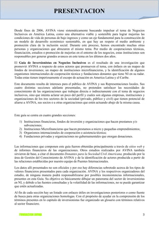 PRESENTACION

Desde fines de 2006, AVINA viene sistemáticamente buscando impulsar el tema de Negocios
Inclusivos en América Latina, como una alternativa viable y sostenible para lograr mejorías las
condiciones de vida de personas de bajo ingresos y como un eje fundamental para la construcción de
un modelo de desarrollo económico sustentable, en que hay un respeto el medio ambiente y
promoción clara de la inclusión social. Durante este proceso, hemos encontrado muchas otras
personas y organizaciones que abrazaron el mismo tema. Por medio de cooperaciones técnicas,
financiación, estudios o promoción de mejorías en el entorno de los negocios, estas instituciones son
responsables por generar grandes avances en este tema en los últimos dos años.
El Guía de Inversionistas en Negocios Inclusivos es el resultado de una investigación que
promovió AVINA a respecto de estos actores que promueven el tema, con énfasis en un mapeo de
fondos de inversiones; un mapeo de instituciones microfinancieras, y la identificación de algunos
organismos internacionales de cooperación técnica y fundaciones donantes que tiene NI en su radar.
Todas estas tienen imperiosamente el escopo de actuación en America Latina y el Caribe.
Este documento resulta de intereses para el público de AVINA y sus Representaciones locales. Sus
cuatro distintas secciones adelante presentadas, no pretenden satisfacer las necesidades de
conocimiento de las organizaciones que trabajan directa o indirectamente con el tema de negocios
inclusivos, sino que intenta aclarar un poco del perfil y cuales son algunas empresas, instituciones y
organizaciones de los tres sectores de la sociedad (privado, público y civil) que tienen potencial de
aliarse a AVINA, sus socios o a otras organizaciones que estén actuando abajo de la misma causa.


Este guía se centra en cuatro grandes secciones:
   1) Instituciones financieras, fondos de inversión y organizaciones que hacen prestamos y/o
      subvenciones;
   2) Instituciones Microfinancieras que hacen prestamos a micro y pequeñas emprendimientos;
   3) Organismos internacionales de cooperación o asistencia técnica;
   4) Fundaciones privadas y organizaciones no gubernamentales que otorgan donaciones.


Las informaciones que componen este guía fueron obtenidas principalmente a través de sitios web y
de informes financieros de las organizaciones. Otros estudios realizados por AVINA también
sirvieron de base, a citar el documento Donantes para la Sociedad Civil Americana, producido por la
área de Gestión del Conocimiento de AVINA y de la identificación de actores producida a partir de
las relaciones establecidas por nuestro equipo de Puentes Internacionales.
Los datos allí presentados no son oficiales y por eso hay diferencias sobretodo acerca de los tipos de
valores financieros presentados para cada organización. AVINA y los respectivos organizadores del
estudio, de ninguna manera podrá responsabilizarse por posibles inconsistencias informacionales,
presentes en esta Guía. Su objetivo es básicamente dibujar un panorama del sector de inversionistas
en NI, y debido a las fuentes consultadas y la volatilidad de las informaciones, no se puede garantizar
que estén actualizadas.
Al fin de cada sección hay un listado con enlaces útiles en investigaciones posteriores o como fuente
de busca para otras organizaciones homologas. Con el propósito de ayudar en la comprensión de los
términos presentes en lo capitulo de inversionistas fue organizado un glosario con términos relativos
al sector financiero.


   FUNDACION AVINA                                                                                   3
 
