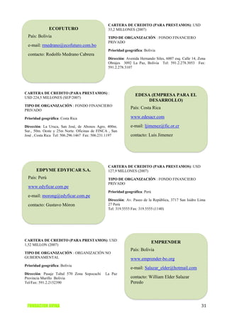 CARTERA DE CREDITO (PARA PRESTAMOS): USD
               ECOFUTURO                       33,2 MILLONES (2007)
  País: Bolivia                                TIPO DE ORGANIZACIÓN : FONDO FINANCIERO
                                               PRIVADO
  e-mail: rmedrano@ecofuturo.com.bo
                                               Prioridad geográfica: Bolivia
  contacto: Rodolfo Medrano Cabrera
                                               Dirección: Avenida Hernando Siles, 6007 esq. Calle 14, Zona
                                               Obrajes 3092 La Paz, Bolivia Tel: 591.2.278.3053 Fax:
                                               591.2.278.3107




CARTERA DE CREDITO (PARA PRESTAMOS) :
                                                               EDESA (EMPRESA PARA EL
USD 224,5 MILLONES (SEP/2007)
                                                                    DESARROLLO)
TIPO DE ORGANIZACIÓN : FONDO FINANCIERO
PRIVADO
                                                            País: Costa Rica

Prioridad geográfica: Costa Rica                            www.edesacr.com

Dirección: La Uruca, San José, de Abonos Agro, 400m.        e-mail: ljimenez@fic.or.cr
Sur., 50m. Oeste y 25m Norte. Oficinas de FINCA , San
José , Costa Rica Tel: 506.296.1467 Fax: 506.231.1197       contacto: Luis Jimenez




                                               CARTERA DE CREDITO (PARA PRESTAMOS): USD
       EDPYME EDYFICAR S.A.                    127,9 MILLONES (2007)
  País: Perú                                   TIPO DE ORGANIZACIÓN : FONDO FINANCIERO
                                               PRIVADO
  www.edyficar.com.pe
                                               Prioridad geográfica: Perú
  e-mail: morong@edyficar.com.pe
                                               Dirección: Av. Paseo de la República, 3717 San Isidro Lima
  contacto: Gustavo Móron                      27 Perú
                                               Tel: 319.5555 Fax: 319.5555 (1140)




CARTERA DE CREDITO (PARA PRESTAMOS): USD
                                                                            EMPRENDER
1,52 MILLON (2007)
                                                            País: Bolivia
TIPO DE ORGANIZACIÓN : ORGANIZACIÓN NO
GUBERNAMENTAL                                               www.emprender-bo.org
Prioridad geográfica: Bolivia
                                                            e-mail: Salazar_elder@hotmail.com
Dirección: Pasaje Taltal 570 Zona Sopocachi   La Paz
Provincia Murillo Bolivia                                   contacto: William Elder Salazar
Tel/Fax: 591.2.2152390                                      Peredo




 FUNDACION AVINA                                                                                       31
 