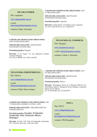 CARTERA DE CREDITO (PARA PRESTAMOS): USD
           FIE GRAN PODER                      8,7 MILLONES (2007)
  País: Argentina                              TIPO DE ORGANIZACIÓN : INSTITUCION
                                               FINANCIERA NO BANCARIA
  www.fiegranpoder.com.ar
                                               Prioridad geográfica: Argentina
  e-mail:
  danzotegui@fiegranpoder.com.ar               Dirección: Ventura Bosch, 7116 Buenos Aires Argentina
                                               Tel: 54.11.4642.9570 Fax: 54.11.4642.9570
  contacto: Diego Anzotegui




CARTERA DE CREDITO (PARA PRESTAMOS) :
                                                              FINANCIERA EL COMERCIO
USD 35,8 MILLONES (2007)
                                                            País: Paraguay
TIPO DE ORGANIZACIÓN : INSTITUCION
FINANCIERA NO BANCARIA                                      www.elcomercio.com.py
Prioridad geográfica: Paraguay
                                                            e-mail: info@elcomercio.com.py
Dirección: 15 de Agosto 121 esq. Benjamin Constant
Asunción Paraguay                                           contacto: Carlos A. Heisecke
Tel: 595.21.440.880 Fax: 595.21.443.997




                                               CARTERA DE CREDITO (PARA PRESTAMOS): USD
  FINANCIERA INDEPENDENCIA                     307 MILLONES (2007)
 País: México                                  TIPO DE ORGANIZACIÓN : INSTITUCION
                                               FINANCIERA NO BANCARIA
 www.independencia.com.mx
                                               Prioridad geográfica: México
 e-mail:
 dmena@independencia.com.mx                    Dirección: Prolongación Paseo de la Reforma 600-301 Col.
                                               Peña Blanca Santa Fe Delegación Álvaro Obregón Ciudad del
 contacto: Didier Mena Campos                  México 01210 México
                                               Tel: 52.5229.0200 Fax: 52.5229.0259




CARTERA DE CREDITO (PARA PRESTAMOS): USD
                                                                              FINCA
77,5 MILLONES (AMERICA LATINA - 2007)
                                                            País: EEUU
TIPO DE ORGANIZACIÓN : ORGANIZACIÓN NO
GUBERNAMENTAL                                               www.villagebanking.org
Prioridad geográfica: Ecuador,
                         El Salvador,                       e-mail:
Guatemala, Haití, Honduras, México,                         pbroughton@villagebanking.org
Nicaragua
                                                            contacto: Phil Broughton
Dirección: 3a.Calle 3-03 Zona 10 Guatemala, Guatemala
Tel: +502.2361.3610 Fax: +502.2361.3600



32 FUNDACION AVINA
 