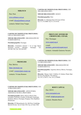 CARTERA DE CREDITO (PARA PRESTAMOS): USD
                  MIBANCO                          500,6 MILLONES (2007)

  País: Perú                                       TIPO DE ORGANIZACIÓN : BANCO

  www.mibanco.com.pe                               Prioridad geográfica: Perú

                                                   Dirección: Av. Domingo Orué 165 Lima 34 Perú
  e-mail: rllosa@mibanco.com.pe
                                                   Tel: 51.1.513.8000 Fax 51.1.513.8156
  contacto: Rafael Llosa Vargas




CARTERA DE CREDITO (PARA PRESTAMOS) :
                                                                      PRESTANIC (FONDO DE
USD 16,2 MILLONES (2007)
                                                                      CREDITO DEL CEPAD)
TIPO DE ORGANIZACIÓN : ORGANIZACIÓN NO
GUBERNAMENTAL
                                                                 País: Nicaragua

Prioridad geográfica: Nicaragua                                  www.cepad.org.ni

Dirección:: Cementerio General 1 1/2 al lago Barrio              e-mail:
Monseñor Lezcano        Managua   Nicaragua    Tel:              prestanic_gerencia@cepad.org.ni
505.268.7569 Fax: 505.268.4242
                                                                 contacto: Armando Gutierrez Navarro




                                                   CARTERA DE CREDITO (PARA PRESTAMOS): USD
               PROMUJER                            21,4 MILLONES (2007)
  País: Bolivia                                    TIPO DE ORGANIZACIÓN : ORGANIZACIÓN NO
                                                   GUBERNAMENTAL
  https://promujer.org
                                                   Prioridad geográfica: Argentina, Bolivia, México, Nicaragua,
  e-mail: vromero@pro-mujer.org                    Perú

  contacto: Viviane Romero                         Dirección: Obrajes Calle 9 Edificio El Zodiaco Planta Baja
                                                   Of.10 La Paz Murillo 7338 Bolivia
                                                   Tel: 591.2.2784711 Fax: 591.2.2786804




CARTERA DE CREDITO (PARA PRESTAMOS): USD
                                                                            ROOT CAPITAL
32 MILLONES (2007)
                                                                 País: EEUU
TIPO DE ORGANIZACIÓN : APOYO PYMES,
ASISTENCIA TECNICA, PRESTAMOS                                    www.rootcapital.com
Prioridad geográfica: Belice, Bolivia, Brasil, Chile,
Colombia, Costa Rica, Ecuador, El Salvador, Guatemala,           e-mail: info@rootcapital.com
Honduras, México, Nicaragua, Paraguay, Perú, República
Dominicana                                                       contacto: Brandon Boyle

Dirección: 675 Massachusetts Ave. 8th Floor, Cambridge,
MA 02139 USA Tel: 617.661.5792 Fax: 617.661.5796


   FUNDACION AVINA                                                                                            35
 