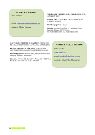 SEMILLA SOLIDARIA
                                                         CARTERA DE CREDITO (PARA PRESTAMOS): USD
   País: México                                          1,6 MILLON (2007)

                                                         TIPO DE ORGANIZACIÓN : ORGANIZACIÓN NO
                                                         GUBERNAMENTAL
   e-mail: martindetours@prodigy.net.mx
                                                         Prioridad geográfica: México
   contacto: Martin Detours
                                                         Dirección: Avenida Central Sur 39 - A Colonia Centro
                                                         Tapachula Chiapas 30700 México
                                                         Tel: 0052.962.118.0723 Fax: 0052.962.118.0725




 CARTERA DE CREDITO (PARA PRESTAMOS): USD
 525 MILLONES (AMERICA LATINA Y EL CARIBE 2006)                       WOMEN’S WORLD BANKING
 TIPO DE ORGANIZACIÓN : REDE DE BANCOS Y                            País: EEUU
 INSTITUCIONES PARA APOYO MICROEMPRESARIO
                                                                    www.swwb.org
 Prioridad geográfica: Bolivia, Brasil, Chile, Colombia, Haití,
 Paraguay, Republica Dominicana                                     e-mail: miskenderian@swwb.org
 Dirección: 8 West 40th Street New York, NY 10018 USA
 Tel: 01.212.768.8513 Fax: 01.212.768.8519                          contacto: Mary Ellen Iskenderian




36 FUNDACION AVINA
 