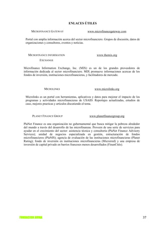 ENLACES ÚTILES

        MICROFINANCE GATEWAY                           www.microfinancegateway.com

    Portal con amplia información acerca del sector microfinanciero. Grupos de discusión, datos de
    organizaciones y consultores, eventos y noticias.



      MICROFINANCE INFORMATION                                www.themix.org
               EXCHANGE

  Microfinance Information Exchange, Inc. (MIX) es un de los grandes proveedores de
  información dedicada al sector microfinanciero. MIX promueve informaciones acercas de los
  fondos de inversión, instituciones microfinancieras, y facilitadores de mercado.



                   MICROLINKS                               www.microlinks.org

    Microlinks es un portal con herramientas, aplicativos y datos para mejorar el impacto de los
    programas y actividades microfinancieras de USAID. Reportajes actualizadas, estudios de
    caso, mejores practicas y artículos discutiendo el tema.



         PLANET FINANCE GROUP                           www.planetfinancegroup.org

  PlaNet Finance es una organización no gubernamental que busca mitigar la pobreza alrededor
  del mundo a través del desarrollo de las microfinanzas. Proveen de una serie de servicios para
  ayudar en el crecimiento del sector: asistencia técnica y consultoría (PlaNet Finance Advisory
  Services); unidad de negocios especializada en gestión, estructuración de fondos
  microfinancieros (PlaNIS); agencia de evaluación de las instituciones microfinancieras (Planet
  Rating); fondo de inversión en instituciones microfinancieras (Microrred) y una empresa de
  inversión de capital privado en barrios franceses menos desarrollados (FinanCités).




FUNDACION AVINA                                                                                      37
 