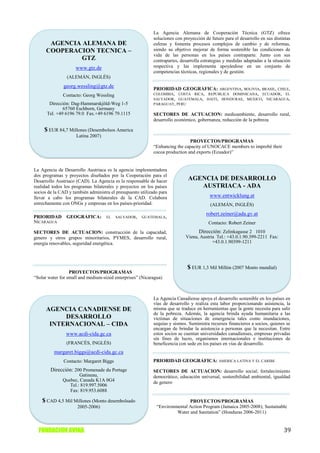 La Agencia Alemana de Cooperación Técnica (GTZ) ofrece
                                                            soluciones con proyección de futuro para el desarrollo en sus distintas
       AGENCIA ALEMANA DE                                   esferas y fomenta procesos complejos de cambio y de reformas,
      COOPERACION TECNICA –                                 siendo su objetivo mejorar de forma sostenible las condiciones de
                                                            vida de las personas en los países contraparte. Junto con sus
              GTZ                                           contrapartes, desarrolla estrategias y medidas adaptadas a la situación
                     www.gtz.de                             respectiva y las implementa apoyándose en un conjunto de
                                                            competencias técnicas, regionales y de gestión.
                (ALEMÁN, INGLÉS)
              georg.wessling@gtz.de                         PRIORIDAD GEOGRÁFICA: ARGENTINA, BOLIVIA, BRASIL, CHILE,
              Contacto: Georg Wessling                      COLOMBIA, COSTA RICA, REPUBLICA DOMINICANA, ECUADOR, EL
                                                            SALVADOR, GUATEMALA, HAITI, HONDURAS, MEXICO, NICARAGUA,
       Dirección: Dag-Hammarskjöld-Weg 1-5                  PARAGUAY, PERU
              65760 Eschborn, Germany
      Tel. +49 6196 79.0 Fax.+49 6196 79.1115               SECTORES DE ACTUACION: medioambiente, desarrollo rural,
                                                            desarrollo económico, gobernanza, reducción de la pobreza

     $ EUR 84,7 Millones (Desembolsos America
                     Latina 2007)
                                                                              PROYECTOS/PROGRAMAS
                                                            “Enhancing the capacity of UNOCACE members to improbé their
                                                            cocoa production and exports (Ecuador)”


La Agencia de Desarrollo Austriaca es la agencia implementadora
dos programas y proyectos diseñados por la Cooperación para el
Desarrollo Austriaco (CAD). La Agencia es la responsable de hacer            AGENCIA DE DESARROLLO
realidad todos los programas bilaterales y proyectos en los países              AUSTRIACA - ADA
socios de la CAD y también administra el presupuesto utilizado para
llevar a cabo los programas bilaterales de la CAD. Colabora                              www.entwicklung.at
estrechamente con ONGs y empresas en los países-prioridad.                               (ALEMÁN, INGLÉS)
                                                                                       robert.zeiner@ada.gv.at
PRIORIDAD       GEOGRÁFICA:         EL   SALVADOR,    GUATEMALA,
NICARAGUA                                                                               Contacto: Robert Zeiner
SECTORES DE ACTUACION: construcción de la capacidad,                              Dirección: Zelinkagasse 2 1010
genero y otros grupos minoritarios, PYMES, desarrollo rural,                Viena, Austria Tel.: +43.0.1.90.399-2211 Fax:
energía renovables, seguridad energética.                                                +43.0.1.90399-1211




                                                                             $ EUR 1,3 Mil Millón (2007 Monto mundial)
                  PROYECTOS/PROGRAMAS
“Solar water for small and medium-sized enterprises” (Nicaragua)



                                                            La Agencia Canadiense apoya el desarrollo sostenible en los países en
                                                            vías de desarrollo y realiza esta labor proporcionando asistencia, la
      AGENCIA CANADIENSE DE                                 misma que se traduce en herramientas que la gente necesita para salir
                                                            de la pobreza. Además, la agencia brinda ayuda humanitaria a las
           DESARROLLO                                       víctimas de situaciones de emergencia tales como inundaciones,
       INTERNACIONAL – CIDA                                 sequías y sismos. Suministra recursos financieros a socios, quienes se
                                                            encargan de brindar la asistencia a personas que la necesitan. Entre
                www.acdi-cida.gc.ca                         estos socios se cuentan universidades canadienses, empresas privadas
                                                            sin fines de lucro, organismos internacionales e instituciones de
                (FRANCÉS, INGLÉS)                           beneficencia con sede en los países en vías de desarrollo.
          margaret.biggs@acdi-cida.gc.ca
              Contacto: Margaret Biggs                      PRIORIDAD GEOGRÁFICA: AMERICA LATINA Y EL CARIBE
        Dirección: 200 Promenade du Portage                 SECTORES DE ACTUACION: desarrollo social; fortalecimiento
                      Gatineau,                             democrático, educación universal, sostenibilidad ambiental, igualdad
              Quebec, Canada K1A 0G4                        de genero
                 Tel.: 819.997.5006
                 Fax: 819.953.6088

    $ CAD 4,5 Mil Millones (Monto desembolsado                              PROYECTOS/PROGRAMAS
                     2005-2006)                              “Environmental Action Program (Jamaica 2005-2008); Sustainable
                                                                      Water and Sanitation” (Honduras 2006-2011)


  FUNDACION AVINA                                                                                                              39
 