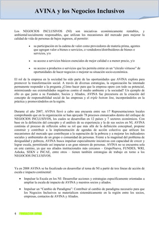 AVINA y los Negocios Inclusivos

Los NEGOCIOS INCLUSIVOS (NI) son iniciativas económicamente rentables, y
ambiental/socialmente responsables, que utilizan los mecanismos del mercado para mejorar la
calidad de vida de personas de bajos ingresos, al permitir:

          •   su participación en la cadena de valor como proveedores de materia prima, agentes
              que agregan valor a bienes o servicios, o vendedores/distribuidores de bienes o
              servicios, y/o

          •   su acceso a servicios básicos esenciales de mejor calidad o a menor precio, y/o

          •   su acceso a productos o servicios que les permita entrar en un “círculo virtuoso” de
              oportunidades de hacer negocios o mejorar su situación socio-económica.

El rol de la empresa en la sociedad ha sido parte de las oportunidades que AVINA explora para
promover la transformación social. A través de diversas estrategias, la organización ha intentado
permanente responder a la pregunta ¿Cómo hacer para que la empresa opere con todo su potencial,
minimizando sus externalidades negativas contra el medio ambiente y la sociedad? Un ejemplo de
ello es que junto a su Fundador, Socios y Aliados, AVINA fue precursora en la creación del
concepto de responsabilidad social de las empresas y el triple bottom line, incorporándolos en la
práctica y promoviéndolos en la región.


Durante el año 2007, AVINA llevó a cabo una encuesta entre sus 17 Representaciones locales
comprobando que en la organización se han apoyado 78 procesos enmarcados dentro del enfoque de
NEGOCIOS INCLUSIVOS, los cuales se desarrollan en 12 países y 7 sectores económicos. Con
base en la definición del concepto y el análisis de su experiencia y la de sus socios en NI, AVINA
continúa el proceso de reflexión sobre su rol que más allá de la definición conceptual, propone
construir y contribuir a la implementación de agendas de acción colectiva que utilicen los
mecanismos del mercado que contribuyan a la superación de la pobreza y a mejorar los indicadores
sociales y ambientales de un grupo o comunidad de personas. Frente a la magnitud del problema de
desigualdad y pobreza, AVINA busca impulsar especialmente iniciativas con capacidad de crecer y
lograr escala, permitiendo así impactar a un gran número de personas. AVINA no se encuentra sola
en este camino, ya que sus aliados institucionales más cercanos – GrupoNueva, FUNDES, WRI,
Ashoka, SEKN e INCAE, entre otros – tienen también estrategias de trabajo en torno a los
NEGOCIOS INCLUSIVOS.


Ya en 2008 AVINA se ha focalizado en desarrollar el tema de NI a partir de tres líneas de acción de
escala e impacto continental:

   •   Impulsar la Escala en los NI: Desarrollar acciones y estrategias específicamente orientadas a
       ampliar la escala de impacto de AVINA y nuestros socios y aliados.

   •   Impulsar un “Cambio de Paradigma”: Contribuir al cambio de paradigma necesario para que
       los Negocios Inclusivos se materialicen sistemáticamente en la región entre los socios,
       empresas, contactos de AVINA y Aliados.




4 FUNDACION AVINA
 