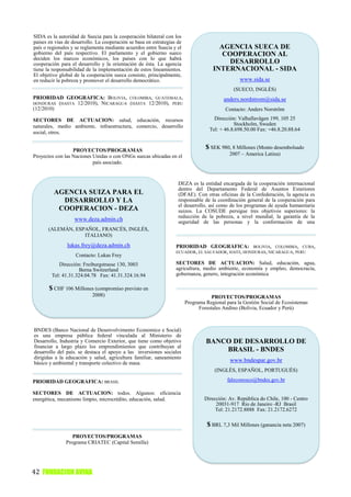 SIDA es la autoridad de Suecia para la cooperación bilateral con los
países en vías de desarrollo. La cooperación se basa en estrategias de
país o regionales y se reglamenta mediante acuerdos entre Suecia y el                  AGENCIA SUECA DE
gobierno del país respectivo. El parlamento y el gobierno sueco                         COOPERACION AL
deciden los marcos económicos, los países con lo que habrá
cooperación para el desarrollo y la orientación de ésta. La agencia                       DESARROLLO
tiene la responsabilidad de la implementación de estos lineamientos.                 INTERNACIONAL - SIDA
El objetivo global de la cooperación sueca consiste, principalmente,
en reducir la pobreza y promover el desarrollo democrático.                                      www.sida.se
                                                                                              (SUECO, INGLÉS)
PRIORIDAD GEOGRÁFICA: BOLIVIA, COLOMBIA, GUATEMALA,                                       anders.nordstrom@sida.se
HONDURAS (HASTA 12/2010), NICARAGUA (HASTA 12/2010), PERU
(12/2010)                                                                                  Contacto: Anders Norström

SECTORES DE ACTUACION: salud, educación, recursos                                     Dirección: Valhallavägen 199, 105 25
naturales, medio ambiente, infraestructura, comercio, desarrollo                               Stockholm, Sweden
                                                                                    Tel: + 46.8.698.50.00 Fax: +46.8.20.88.64
social, otros.


                  PROYECTOS/PROGRAMAS
                                                                                  $ SEK 980, 8 Millones (Monto desembolsado
Proyectos con las Naciones Unidas o con ONGs suecas ubicadas en el                          2007 – America Latina)
                           país asociado.


                                                                    DEZA es la entidad encargada de la cooperación internacional
                                                                    dentro del Departamento Federal de Asuntos Exteriores
         AGENCIA SUIZA PARA EL                                      (DFAE). Con otras oficinas de la Confederación, la agencia es
           DESARROLLO Y LA                                          responsable de la coordinación general de la cooperación para
                                                                    el desarrollo, así como de los programas de ayuda humanitaria
          COOPERACION - DEZA                                        suizos. La COSUDE persigue tres objetivos superiores: la
                                                                    reducción de la pobreza, a nivel mundial, la garantía de la
                   www.deza.admin.ch                                seguridad de las personas y la conformación de una
       (ALEMÁN, ESPAÑOL, FRANCÉS, INGLÉS,                           globalización que fomente el desarrollo.
                   ITALIANO)
               lukas.frey@deza.admin.ch                            PRIORIDAD GEOGRÁFICA: BOLIVIA, COLOMBIA, CUBA,
                                                                   ECUADOR, EL SALVADOR, HAITI, HONDURAS, NICARAGUA, PERU
                   Contacto: Lukas Frey
           Dirección: Freiburgstrasse 130, 3003                    SECTORES DE ACTUACION: Salud, educación, agua,
                    Berna Switzerland                              agricultura, medio ambiente, economía y empleo, democracia,
        Tel: 41.31.324.04.78 Fax: 41.31.324.16.94                  gobernanza, genero, integración económica

       $ CHF 106 Millones (compromiso previsto en
                           2008)                                                     PROYECTOS/PROGRAMAS
                                                                         Programa Regional para la Gestión Social de Ecosistemas
                                                                               Forestales Andino (Bolivia, Ecuador y Perú)



BNDES (Banco Nacional de Desenvolvimento Economico e Social)
es una empresa pública federal vinculada al Ministerio de
Desarrollo, Industria y Comercio Exterior, que tiene como objetivo                BANCO DE DESARROLLO DE
financiar a largo plazo los emprendimientos que contribuyan al
desarrollo del país. se destaca el apoyo a las inversiones sociales                   BRASIL - BNDES
dirigidas a la educación y salud, agricultura familiar, saneamiento
básico y ambiental y transporte colectivo de masa.
                                                                                             www.bndespar.gov.br
                                                                                      (INGLÉS, ESPAÑOL, PORTUGUÉS)

PRIORIDAD GEOGRÁFICA: BRASIL                                                                faleconosco@bndes.gov.br

SECTORES DE ACTUACION: todos. Algunos: eficiencia
energética, mecanismo limpio, microcrédito, educación, salud.                    Dirección: Av. República do Chile, 100 - Centro
                                                                                      20031-917 Rio de Janeiro -RJ Brasil
                                                                                      Tel: 21.2172.8888 Fax: 21.2172.6272

                                                                                  $ BRL 7,3 Mil Millones (ganancia neta 2007)
                  PROYECTOS/PROGRAMAS
               Programa CRIATEC (Capital Semilla)




42 FUNDACION AVINA
 