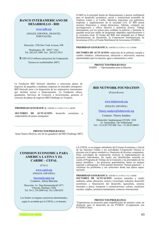 El BID es la principal fuente de financiamiento y pericia multilateral
                                                             para el desarrollo económico, social e institucional sostenible de
    BANCO INTERAMERICANO DE                                  América Latina y el Caribe. Mantiene relaciones con gobiernos,
                                                             empresas y organizaciones de la sociedad civil. El BID presta
        DESARROLLO - BID                                     recursos financieros y otorga donaciones. Además, comparte sus
                                                             investigaciones y ofrece asesoría y asistencia técnica. Trabaja
                    www.iadb.org                             directamente con los países para combatir la pobreza y fomentar la
           (INGLÉS, ESPAÑOL, FRANCÉS,                        equidad social por medio de programas adaptados específicamente a
                                                             la coyuntura local. El Grupo del BID está integrado por el Banco
                  PORTUGUÉS)                                 Interamericano de Desarrollo, la Corporación Interamericana de
                                                             Inversiones (CII) y el Fondo Multilateral de Inversiones (FOMIN).

         Dirección: 1350 New York Avenue, NW
                                                             PRIORIDAD GEOGRÁFICA: AMERICA LATINA Y EL CARIBE
              Washington, DC 20557 USA
          Tel: 202.623.1000 Fax: 202.623.3815                SECTORES DE ACTUACION: reducción de la pobreza, energía y
                                                             cambio climático, infraestructura, educación e innovación, mayores
    $ USD 167,8 millones (proyectos de Cooperación           oportunidades para la mayoría, agua y saneamiento y otros.
             Técnica no reembolsables 2007)
                                                                             PROYECTOS/PROGRAMAS
                                                                          FOMIN - Oportunidades para la Mayoría




La Fundación BID Network identifica y selecciona planes de
negocios de pequeñas y medianas empresas en mercados emergentes.
BID Network pone a la disposición de los empresarios instrumentos
                                                                              BID NETWORK FOUNDATION
que facilitan acceso a financiamiento. La Fundación ofrece,                                    (PAÍSES BAJOS)
igualmente, Servicios de Conexión a Inversionistas, gestiona el
concurso de planes de negocios BID Challenge en 10 países.
                                                                                          www.bidnetwork.org
                                                                                           (INGLÉS, ESPAÑOL)
PRIORIDAD GEOGRÁFICA: AMERICA LATINA Y EL CARIBE
                                                                                    Thierry.sanders@bidnetwork.org
SECTORES DE ACTUACION:                  desarrollo     económico   y
emprendedor de países emergentes                                                        Contacto: Thierry Sanders
                                                                                  Dirección: Sarphatistraat 652/656 1018
                                                                                      Av Amsterdam, The Netherlands
                                                                               Tel: +31.0.20.7555.000 Fax: +31.84.83.00022

                  PROYECTOS/PROGRAMAS
Jaime Suarez (Bolivia, uno de los ganadores del BID Challenge 2007)




                                                             LA CEPAL es un órgano subsidiario del Consejo Económico y Social
                                                             de las Naciones Unidas y las actividades Cooperación Técnica se
     COMISION ECONOMICA PARA                                 ejecutan con el apoyo sustantivo y financiero de diversos cooperantes.
                                                             Estas actividades de cooperación incluyen la implementación de
       AMERICA LATINA Y EL                                   proyectos individuales, los cuales son identificados teniendo en
          CARIBE – CEPAL                                     cuenta el Programa de Trabajo de la Comisión y las prioridades de los
                                                             países miembros – los proyectos generalmente tienen un alcance
                        (CHILE)                              regional o subregional, o bien pueden diseminar "buenas prácticas" y
                                                             visualizar los problemas y sus soluciones desde una óptica supra-
                    www.cepal.org                            nacional.
                 (INGLÉS, ESPAÑOL)
                                                             PRIORIDAD GEOGRÁFICA: AMERICA LATINA Y EL CARIBE
                 barcena@cepal.org                           SECTORES DE ACTUACION: recursos naturales y medio
               Contacto: Alicia Barcena                      ambiente, salud, educación, ciencia y tecnología, industria, desarrollo
                                                             económico y financiación del desarrollo, agricultura, ciencias
         Dirección: Av. Dag Hammarskjold 3477,               forestales y pesca, transporte y comunicaciones, cultura, cuestiones
                 Vitacura, Santiago, Chile
         Tel: 56-2. 210.2000 Fax: 56-2.208.0252              sociales, empleo, asistencia humanitaria, comercio internacional.


     Los fondos se asignan a proyectos determinados,
                                                                               PROYECTOS/PROGRAMAS
       según lo acordado por la CEPAL y el donante           “Experiencias en proyectos para simplificación de tramites como un
                                                             obstáculo para el desarrollo de las PYMES” (Cooperación con
                                                             FUNDES Chile)


    FUNDACION AVINA                                                                                                             43
 