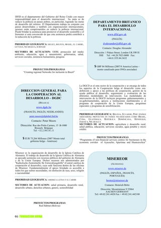 DFID es el departamento del Gobierno del Reino Unido con mayor
responsabilidad para el desarrollo internacional. Su meta es de
reducir la pobreza en países pobres, en particular, logrando las metas          DEPARTAMENTO BRITANICO
de desarrollo del milenio. El Departamento trabaja en conjunto con
países desarrollados y también con organizaciones internacionales,                PARA EL DESARROLLO
quienes están comprometidos en reducir la pobreza internacional.                    INTERNACIONAL
Puede brindar la asistencia para promover el desarrollo sostenible y el
bienestar si está convencido de que esta asistencia podrá contribuir a                        www.dfid.gov.uk
la reducción de la pobreza.
                                                                                                   (INGLÉS)

PRIORIDAD GEOGRÁFICA:             BELICE, BOLIVIA, BRASIL, EL CARIBE,                     d-alexander@dfid.gov.uk
GUYANA, NICARAGUA, SURINAM
                                                                                         Contacto: Douglas Alexander
SECTORES DE ACTUACION: ODM, protección del medio                                 Dirección: 1 Palace Street, London UK SW1E
ambiente, educación, agua y saneamiento, gobernanza, salud,                          5HE Tel: +44.20.7023.0000 Fax:
servicios sociales, asistencia humanitaria, pesquisa
                                                                                              +44.0.1355.84.3632


                                                                                 $ GBP 84 Millones (2007/8 America Latina –
                 PROYECTOS/PROGRAMAS                                                monto canalizado para ONGs asociadas)
        “Creating regional Networks for inclusión in Brazil”




                                                                   La DGCD es el ente rector de la cooperación y se encarga de todos
                                                                   los aspectos de la Cooperación belga al desarrollo como son:
     DIRECCION GENERAL PARA                                        definición y apoyo a las políticas de cooperación, gestión de la
                                                                   ayuda pública al desarrollo, seguimiento y evaluación de las
        LA COOPERACION AL                                          diferentes modalidades de intervención. Las modalidades de
        DESARROLLO – DGDC                                          intervención de la DGCD incluyen programas gubernamentales y
                                                                   no-gubernamentales, apoyos a instituciones multilaterales y al
                        (BÉLGICA)                                  programa de cooperación de la Unión Europea, programas
                                                                   especiales y programas de sensibilización.
                     www.dgdc.be
         (FRANCÉS, INGLÉS, NEERLANDES)
                                                                   PRIORIDAD GEOGRÁFICA: BOLIVIA, ECUADOR, PERÚ (PAÍSES
              peter.moors@diplobel.fed.be                          ASOCIADOS); PROYECTOS EN PAÍSES NO-ASOCIADOS COMO BRASIL,
                                                                   CUBA, GUATEMALA, REPÚBLICA DOMINICANA, HONDURAS,
                Contacto: Peter Moors                              JAMAICA, NICARAGUA
     Dirección: Rue des Petits Carmes, 15 B-1000                   SECTORES DE ACTUACION: agricultura y desarrollo rural,
                                                                   salud pública, educación, servicios sociales, agua potable y micro
                    Brussels Belgique
                                                                   crédito.
                   Tel: +32.2.501.81.11


       $ EUR 75,266 Millones (2007 Monto total                                     PROYECTOS/PROGRAMAS
                                                                   “Programme of non-financial services centres for businesses in the
               gobierno belga - Américas)                          economic corridor of Ayacucho, Apurimac and Huancavelica”
                                                                   (Perú)


Misereor es la organización de desarrollo de la Iglesia Católica de
Alemania. El trabajo de desarrollo de la Iglesia Católica de Alemania
es apoyado asimismo con recursos públicos del gobierno de Alemania
y de la Unión Europea. Dichos recursos son administrados por
                                                                                              MISEREOR
"Katholische Zentralstelle für Entwicklungshilfe" (Central católica de                            (ALEMANIA)
cooperación al desarrollo), cuya sede funciona dentro de las oficinas
de Misereor. Fundamentalmente el apoyo brindado es accesible a                                 www.miseror.de
todos los que sufren necesidades, sin distinción de raza, sexo, religión
o nacionalidad.                                                                        (INGLÉS, ESPAÑOL, FRANCÉS,
                                                                                              PORTUGUÉS)
PRIORIDAD GEOGRÁFICA: AMERICA LATINA Y EL CARIBE                                             brotes@misereor.de
SECTORES DE ACTUACION: salud primaria, desarrollo rural,                                    Contacto: Heinrich Brötz
desarrollo urbano, derechos urbanos, genero, sostenibilidad
                                                                                        Dirección: Mozartstrasse 9 52064
                                                                                             AACHEN GERMANY
                                                                                  Tel:+49.02.241.4420 Fax + 49.02.241.442188


                   PROYECTOS/PROGRAMAS
                      Red Habitat (Bolivia)



46 FUNDACION AVINA
 