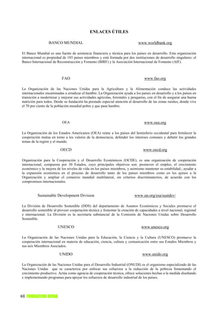 ENLACES ÚTILES

                  BANCO MUNDIAL                                               www.worldbank.org

El Banco Mundial es una fuente de asistencia financiera y técnica para los países en desarrollo. Esta organización
internacional es propiedad de 185 países miembros y está formada por dos instituciones de desarrollo singulares: el
Banco Internacional de Reconstrucción y Fomento (BIRF) y la Asociación Internacional de Fomento (AIF).



                          FAO                                                     www.fao.org

La Organización de las Naciones Unidas para la Agricultura y la Alimentación conduce las actividades
internacionales encaminadas a erradicar el hambre. La Organización ayuda a los países en desarrollo y a los países en
transición a modernizar y mejorar sus actividades agrícolas, forestales y pesqueras, con el fin de asegurar una buena
nutrición para todos. Desde su fundación ha prestado especial atención al desarrollo de las zonas rurales, donde vive
el 70 por ciento de la población mundial pobre y que pasa hambre.



                           OEA                                                    www.oea.org

La Organización de los Estados Americanos (OEA) reúne a los países del hemisferio occidental para fortalecer la
cooperación mutua en torno a los valores de la democracia, defender los intereses comunes y debatir los grandes
temas de la región y el mundo.

                         OECD                                                    www.oecd.org

Organización para la Cooperación y el Desarrollo Económicos (OCDE), es una organización de cooperación
internacional, compuesta por 30 Estados, cuyo principales objetivos son: promover el empleo, el crecimiento
económico y la mejora de los niveles de vida en los países miembros, y asimismo mantener su estabilidad.; ayudar a
la expansión económica en el proceso de desarrollo tanto de los países miembros como en los ajenos a la
Organización y ampliar el comercio mundial multilateral, sin criterios discriminatorios, de acuerdo con los
compromisos internacionales.


          Sustainable Development Division                                 www.un.org/esa/sustdev/

La División de Desarrollo Sostenible (DDS) del departamento de Asuntos Económicos y Sociales promueve el
desarrollo sostenible al proveer cooperación técnica y fomentar la creación de capacidades a nivel nacional, regional
e internacional. La División es la secretaría substancial de la Comisión de Naciones Unidas sobre Desarrollo
Sostenible.

                        UNESCO                                                  www.unesco.org

La Organización de las Naciones Unidas para la Educación, la Ciencia y la Cultura (UNESCO) promueve la
cooperación internacional en materia de educación, ciencia, cultura y comunicación entre sus Estados Miembros y
sus seis Miembros Asociados.

                         UNIDO                                                  www.unido.org

La Organización de las Naciones Unidas para el Desarrollo Industrial (ONUDI) es el organismo especializado de las
Naciones Unidas que se caracteriza por enfocar sus esfuerzos a la reducción de la pobreza fomentando el
crecimiento productivo. Actúa como agencia de cooperación técnica, ofrece soluciones hechas a la medida diseñando
e implementando programas para apoyar los esfuerzos de desarrollo industrial de los países.




48 FUNDACION AVINA
 