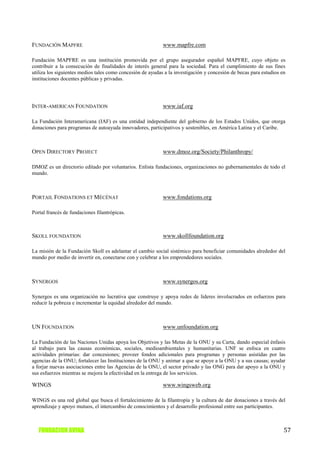 FUNDACIÓN MAPFRE                                            www.mapfre.com

Fundación MAPFRE es una institución promovida por el grupo asegurador español MAPFRE, cuyo objeto es
contribuir a la consecución de finalidades de interés general para la sociedad. Para el cumplimiento de sus fines
utiliza los siguientes medios tales como concesión de ayudas a la investigación y concesión de becas para estudios en
instituciones docentes públicas y privadas.




INTER-AMERICAN FOUNDATION                                   www.iaf.org

La Fundación Interamericana (IAF) es una entidad independiente del gobierno de los Estados Unidos, que otorga
donaciones para programas de autoayuda innovadores, participativos y sostenibles, en América Latina y el Caribe.



OPEN DIRECTORY PROJECT                                      www.dmoz.org/Society/Philanthropy/

DMOZ es un directorio editado por voluntarios. Enlista fundaciones, organizaciones no gubernamentales de todo el
mundo.



PORTAIL FONDATIONS ET MÉCÉNAT                               www.fondations.org

Portal francés de fundaciones filantrópicas.



SKOLL FOUNDATION                                            www.skollfoundation.org

La misión de la Fundación Skoll es adelantar el cambio social sistémico para beneficiar comunidades alrededor del
mundo por medio de invertir en, conectarse con y celebrar a los emprendedores sociales.



SYNERGOS                                                    www.synergos.org

Synergos es una organización no lucrativa que construye y apoya redes de lideres involucrados en esfuerzos para
reducir la pobreza e incrementar la equidad alrededor del mundo.



UN FOUNDATION                                               www.unfoundation.org

La Fundación de las Naciones Unidas apoya los Objetivos y las Metas de la ONU y su Carta, dando especial énfasis
al trabajo para las causas económicas, sociales, medioambientales y humanitarias. UNF se enfoca en cuatro
actividades primarias: dar concesiones; proveer fondos adicionales para programas y personas asistidas por las
agencias de la ONU; fortalecer las Instituciones de la ONU y animar a que se apoye a la ONU y a sus causas; ayudar
a forjar nuevas asociaciones entre las Agencias de la ONU, el sector privado y las ONG para dar apoyo a la ONU y
sus esfuerzos mientras se mejora la efectividad en la entrega de los servicios.

WINGS                                                       www.wingsweb.org

WINGS es una red global que busca el fortalecimiento de la filantropía y la cultura de dar donaciones a través del
aprendizaje y apoyo mutuos, el intercambio de conocimientos y el desarrollo profesional entre sus participantes.



   FUNDACION AVINA                                                                                                  57
 