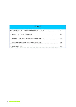 INDICE

    GLOSARIO DE TERMINOS FINANCIEROS…………………… 7

    1. FONDOS DE INVERSION……………………………………..      12

    2. INSTITUCIONES MICROFINANCIERAS……………………   27

    3. ORGANISMOS INTERNACIONALES………………………..    38

    4. DONANTES…………………………………………………….            49




6 FUNDACION AVINA
 