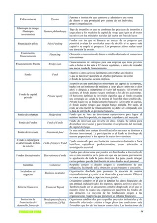 Persona o institución que conserva y administra una suma
   Fideicomisario               Trustee           de dinero o una propiedad por cuenta de un individuo,
                                                  grupo u organización.
Filantropía de riesgo;                            Tipo de inversión en que se combinan las prácticas de inversión a
      filantropía        Venture philanthropy     largo plazo y los modelos de capital de riesgo que rigen en el sector
    inversionista                                 lucrativo con los principios sociales del sector sin fines de lucro.
                                                  Fondos con los que se financia un ensayo de un proyecto que
 Financiación piloto         Pilot Funding        permitirá evaluar los resultados antes de decidir si se aporta más
                                                  capital o se amplía el proyecto. Los proyectos piloto suelen tener
                                                  una duración de un año.
    Financiación,                                 Obtención o suministro de dinero o crédito destinado al comercio o
                              Financing
   financiamiento                                 a inversiones
                                                  Financiamiento de entrepiso para una empresa que tiene previsto
Financiamiento Puente         Bridge loan         salía a bolsa en los seis a 12 meses siguientes, o antes de recaudar
                                                  una nueva ronda de financiamiento.
                                                  Efectivo u otros activos fácilmente convertibles en efectivo
       Fondo                     Fund             y que se han reservado para un objetivo particular, tal como
                                                  el fondo de pensiones de una empresa.
                                                  Inversión en una participación minoritaria del capital de la empresa,
                                                  hecha con un horizonte de mediano a largo plazo (entre tres y diez
                                                  años) y dirigida a incrementar el valor del negocio. Al invertir en
                                                  acciones, el fondo asume riesgos similares a los de los accionistas.
  Fondo de capital
                            Private equity        El horizonte definido de inversión significa que el fondo necesita
      privado
                                                  una estrategia de salida de la misma al final del plazo establecido.
                                                  Private Equity no es financiamiento bancario. Al invertir en capital,
                                                  el fondo asume riesgos que ningún banco tomaría. Por tanto, el
                                                  costo de esta fuente de financiamiento no debe ser comparado con
                                                  la tasa de interés de un préstamo bancario.
 Fondo de cobertura           Hedge fund          Fondo que se basa en inversiones especulativas para lograr el
                                                  máximo beneficio posible, sin importar la tendencia del mercado
                                                  Fondo de inversión que invierte en otros fondos. Se utiliza para
  Fondo de Fondos           Fund of Funds         diversificar inversiones y para fomentar el surgimiento del mercado
                                                  de capital de riesgo.
                                                  Es una entidad con cartera diversificada (los recursos se destinan a
 Fondo de inversión         Investment fund       distintas inversiones). La participación en el fondo se distribuye de
                                                  manera proporcional a los aportes de varios inversionistas.
 Fondo o capital para                             Fondo mantenido por una fundación comunitaria destinado a fines
un determinado ámbito    Field of Interest Fund   benéficos específicos predeterminados, como educación o
       de interés                                 investigación en salud.
                                                  Fondos para donaciones que pueden ser distribuidos a discreción de
Fondos discrecionales    Discretionary Funds      uno o más miembros de la junta sin que sea necesaria previamente
                                                  la aprobación de toda la junta directora. La junta puede delegar
                                                  ciertos poderes para la distribución de estos fondos en el personal.
      Garantías               Collateral          Respaldo conque el deudor asegura el cumplimiento de una
                                                  obligación, facilitando así la obtención de un préstamo o concesión.
    Incubadora de                                 Organización diseñada para promover la creación de nuevos
                          Business incubator      emprendimientos y ayudar a su desarrollo y crecimiento. Ofrecen
       negocios
                                                  recursos compartidos y experiencia en gestión.
                                                  Documento contable en el que se detallan los datos financieros de
                                                  una entidad, incluidos todos los ingresos, egresos, activos y pasivos.
 Informe financiero        Financial Report       También puede ser un documento contable desglosado en el que se
                                                  muestre cómo ha usado una organización receptora los fondos de
                                                  una donación. La mayoría de las fundaciones exigen a las
                                                  organizaciones receptoras que presenten un informe financiero.
     Institución de      Development finance      Organismos establecidos para respaldar proyectos industriales y de
   financiación del       institutions (DFIs)     desarrollo ofreciendo créditos a largo plazo con condiciones más
 desarrollo, banco de                             favorables que los de los bancos comerciales. Las instituciones de

  FUNDACION AVINA                                                                                                      9
 