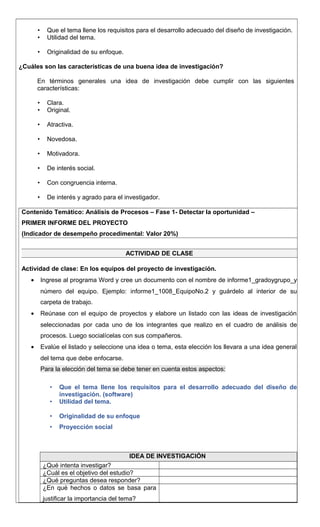 • Que el tema llene los requisitos para el desarrollo adecuado del diseño de investigación.
• Utilidad del tema.
• Originalidad de su enfoque.
¿Cuáles son las características de una buena idea de investigación?
En términos generales una idea de investigación debe cumplir con las siguientes
características:
• Clara.
• Original.
• Atractiva.
• Novedosa.
• Motivadora.
• De interés social.
• Con congruencia interna.
• De interés y agrado para el investigador.
Contenido Temático: Análisis de Procesos – Fase 1- Detectar la oportunidad –
PRIMER INFORME DEL PROYECTO
(Indicador de desempeño procedimental: Valor 20%)
ACTIVIDAD DE CLASE
Actividad de clase: En los equipos del proyecto de investigación.
• Ingrese al programa Word y cree un documento con el nombre de informe1_gradoygrupo_y
número del equipo. Ejemplo: informe1_1008_EquipoNo.2 y guárdelo al interior de su
carpeta de trabajo.
• Reúnase con el equipo de proyectos y elabore un listado con las ideas de investigación
seleccionadas por cada uno de los integrantes que realizo en el cuadro de análisis de
procesos. Luego socialícelas con sus compañeros.
• Evalúe el listado y seleccione una idea o tema, esta elección los llevara a una idea general
del tema que debe enfocarse.
Para la elección del tema se debe tener en cuenta estos aspectos:
• Que el tema llene los requisitos para el desarrollo adecuado del diseño de
investigación. (software)
• Utilidad del tema.
• Originalidad de su enfoque
• Proyección social
IDEA DE INVESTIGACIÓN
¿Qué intenta investigar?
¿Cuál es el objetivo del estudio?
¿Qué preguntas desea responder?
¿En qué hechos o datos se basa para
justificar la importancia del tema?
 
