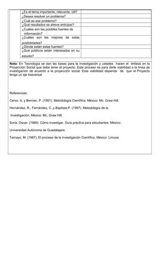 ¿Es el tema importante, relevante, útil?
¿Desea resolver un problema?
¿Cuál es ese problema?
¿Qué resultados se atreve anticipar?
¿Cuáles son las posibles fuentes de
información?
¿Cuáles son las mejores de estas
posibilidades?
¿Dónde están estas fuentes?
¿Qué públicos están interesados en su
estudio?
Nota: En Tecnología se dan las bases para la investigación y ustedes hacen el énfasis en la
Proyección Social que debe tener el proyecto. Este proceso es para darle viabilidad a la línea de
investigación de acuerdo a la proyección social. Esta viabilidad depende de que el Proyecto
tenga un eje trasversal.
Referencias:
Cervo, A. y Bervian, P. (1991). Metodología Científica. México: Mc. Graw Hill.
Hernández, R., Fernández, C.,y Baptista,P. (1997). Metodología de la
Investigación. México: Mc. Graw Hill.
Soria, Oscar. (1989). Cómo investigar. Guía práctica para estudiantes. México:
Universidad Autónoma de Guadalajara.
Tamayo, M. (1987). El proceso de la investigación Científica. México: Limusa
 