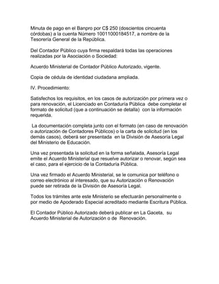 Minuta de pago en el Banpro por C$ 250 (doscientos cincuenta
córdobas) a la cuenta Número 10011000184517, a nombre de la
Tesorería General de la República.

Del Contador Público cuya firma respaldará todas las operaciones
realizadas por la Asociación o Sociedad:

Acuerdo Ministerial de Contador Público Autorizado, vigente.

Copia de cédula de identidad ciudadana ampliada.

IV. Procedimiento:

Satisfechos los requisitos, en los casos de autorización por primera vez o
para renovación, el Licenciado en Contaduría Pública debe completar el
formato de solicitud (que a continuación se detalla) con la información
requerida.

La documentación completa junto con el formato (en caso de renovación
o autorización de Contadores Públicos) o la carta de solicitud (en los
demás casos), deberá ser presentada en la División de Asesoría Legal
del Ministerio de Educación.

Una vez presentada la solicitud en la forma señalada, Asesoría Legal
emite el Acuerdo Ministerial que resuelve autorizar o renovar, según sea
el caso, para el ejercicio de la Contaduría Pública.

Una vez firmado el Acuerdo Ministerial, se le comunica por teléfono o
correo electrónico al interesado, que su Autorización o Renovación
puede ser retirada de la División de Asesoría Legal.

Todos los trámites ante este Ministerio se efectuarán personalmente o
por medio de Apoderado Especial acreditado mediante Escritura Pública.

El Contador Público Autorizado deberá publicar en La Gaceta, su
Acuerdo Ministerial de Autorización o de Renovación.
 