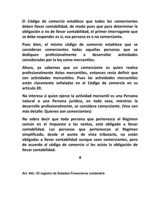 El Código de comercio establece que todos los comerciantes
deben llevar contabilidad, de modo pues que para determinar la
obligación o no de llevar contabilidad, el primer interrogante que
se debe responder es si, esa persona es o no comerciante.
Pues bien, el mismo código de comercio establece que se
consideran comerciantes todas aquellas personas que se
dediquen     profesionalmente     a    desarrollar actividades
consideradas por la ley como mercantiles.
Ahora, ya sabemos que un comerciante es quien realiza
profesionalmente Actos mercantiles, entonces resta definir que
son actividades mercantiles. Pues las actividades mercantiles
están claramente señaladas en el Código de comercio en su
artículo 20.
No interesa si quien ejerce la actividad mercantil es una Persona
natural o una Persona jurídica, en todo caso, mientras la
desarrolle profesionalmente, se considera comerciante. (Vea con
más detalle: Quienes son comerciantes)
No sobra decir que toda persona que pertenezca al Régimen
común en el Impuesto a las ventas, está obligado a llevar
contabilidad. Las personas que pertenezcan al Régimen
simplificado, desde el punto de vista tributario, no están
obligadas a llevar contabilidad aunque sean comerciantes, pero
de acuerdo al código de comercio si les asiste la obligación de
llevar contabilidad.
                                      4


Art. 442.- El registro de Estados Financieros contendrá:
 