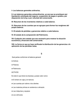 I- Los balances generales ordinarios.

II- Los balances generales extraordinarios, ya sea que se practiquen por
liquidación anticipada del negocio, suspensión de pagos o quiebra, por
disposición de la ley o por voluntad del comerciante.

III- Resumen de los inventarios relativos a cada balance.

IV- Resumen de las cuentas que se agrupen para formar los renglones del
propio balance.

V- El estado de pérdidas y ganancias relativo a cada balance.

VI- El estado de la composición del Patrimonio.

VII- Cualquier otro estado que sea necesario para mostrar la situación
económica y financiera del comerciante.

VIII- La forma en que se haya verificado la distribución de las ganancias o la
aplicación de las pérdidas netas.



                                          5
Qué partes conforman el balance general:

  Activos

  Pasivos

  Patrimonio

ACTIVOS

Es todo lo que tiene la empresa y posee valor como:

  El dinero en caja y en bancos.

  Las cuentas por cobrar a los clientes

  Las materias primas en existencia o almacén

  Las máquinas y equipos

  Los vehículos
 