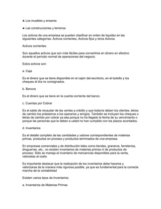 Los muebles y enseres

  Las construcciones y terrenos

Los activos de una empresa se pueden clasificar en orden de liquidez en las
siguientes categorías: Activos corrientes, Activos fijos y otros Activos.

Activos corrientes

Son aquellos activos que son más fáciles para convertirse en dinero en efectivo
durante el período normal de operaciones del negocio.

Estos activos son:

a. Caja

Es el dinero que se tiene disponible en el cajón del escritorio, en el bolsillo y los
cheques al día no consignados.

b. Bancos

Es el dinero que se tiene en la cuenta corriente del banco.

c. Cuentas por Cobrar

Es el saldo de recaudar de las ventas a crédito y que todavía deben los clientes, letras
de cambio los préstamos a los operarios y amigos. También se incluyen los cheques o
letras de cambio por cobrar ya sea porque no ha llegado la fecha de su vencimiento o
porque las personas que le deben a usted no han cumplido con los plazos acordados.

d. Inventarios

Es el detalle completo de las cantidades y valores correspondientes de materias
primas, productos en proceso y productos terminados de una empresa.

En empresas comerciales y de distribución tales como tiendas, graneros, ferreterías,
droguerías, etc., no existen inventarios de materias primas ni de productos de
proceso. Sólo se maneja el inventario de mercancías disponibles para la venta,
valoradas al costo.

Es importante destacar que la realización de los inventarios debe hacerse y
valorizarse de la manera más rigurosa posible, ya que es fundamental para la correcta
marcha de la contabilidad

Existen varios tipos de Inventarios:

a. Inventarios de Materias Primas
 