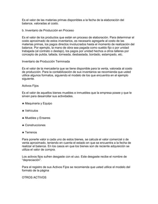 Es el valor de las materias primas disponibles a la fecha de la elaboración del
balance, valoradas al costo.

b. Inventario de Producción en Proceso

Es el valor de los productos que están en proceso de elaboración. Para determinar el
costo aproximado de estos inventarios, es necesario agregarle al costo de las
materias primas, los pagos directos involucrados hasta el momento de realización del
balance. Por ejemplo, la mano de obra sea pagada como sueldo fijo o por unidad
trabajada (al contrato o destajo), los pagos por unidad hechos a otros talleres por
concepto de pulida, tallada, torneada, desbastada, bordado, estampado, etc.

Inventario de Producción Terminada

Es el valor de la mercadería que se tiene disponible para la venta, valorada al costo
de producción. Para la contabilización de sus inventarios se recomienda que usted
utilice algunos formatos, siguiendo el modelo de los que encuentra en el ejemplo
siguiente.

Activos Fijos

Es el valor de aquellos bienes muebles e inmuebles que la empresa posee y que le
sirven para desarrollar sus actividades.

  Maquinaria y Equipo

  Vehículos

  Muebles y Enseres

  Construcciones

  Terrenos

Para ponerle valor a cada uno de estos bienes, se calcula el valor comercial o de
venta aproximado, teniendo en cuenta el estado en que se encuentra a la fecha de
realizar el balance. En los casos en que los bienes son de reciente adquisición se
utiliza el valor de compra.

Los activos fijos sufren desgaste con el uso. Este desgaste recibe el nombre de
“depreciación”.

Para el registro de sus Activos Fijos se recomienda que usted utilice el modelo del
formato de la página

OTROS ACTIVOS
 