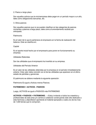 2. Pasivo a largo plazo

Son aquellos activos que la microempresa debe pagar en un período mayor a un año,
tales como obligaciones bancarias, etc.

3. Otros pasivos

Son aquellos pasivos que no se pueden clasificar en las categorías de pasivos
corrientes y pasivos a largo plazo, tales como el arrendamiento recibido por
anticipado.

Patrimonio

Es el valor de lo que le pertenece al empresario en la fecha de realización del
balance. Este se clasifica en:

Capital

Es el aporte inicial hecho por el empresario para poner en funcionamiento su
empresa.

Utilidades Retenidas

Son las utilidades que el empresario ha invertido en su empresa.

Utilidades del Período Anterior

Es el valor de las utilidades obtenidas por la empresa en el período inmediatamente
anterior. Este valor debe coincidir con el de las utilidades que aparecen en el último
estado de pérdidas y ganancias.

El patrimonio se obtiene mediante la siguiente operación:

Patrimonio Es igual a Activos menos Pasivos.

PATRIMONIO = ACTIVOS - PASIVOS

Luego, ACTIVOS es igual a PASIVOS más PATRIMONIO

ACTIVOS = PASIVOS + PATRIMONIO.. ---Estoy invitando a todos los maestros y
profesionales de esta area y/o carrera a colaborar construyendo este sitio dedicado a
esta hermosa y utilprofesion aportando el material apropiado a cada uno de los mas
de 1,000 temas que lo componen.
 