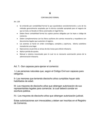 6
                                       CONTABILIDAD FORMAL

Art. 139

           Se entiende por contabilidad formal la que ajustándose consistentemente a uno de los
           métodos generalmente aceptados por la técnica contable apropiada para el negocio de
           que se trate, es llevada en libros autorizados en legal forma.
           Deben llevar contabilidad formal los sujetos pasivos obligados por las leyes o código de
           comercio.
           Deben complementarse con los libros auxiliares de cuentas necesarias y respaldarse con
           documentos legales que sustenten el registro.
           Los asientos se harán en orden cronológico, completa y oportuna, idioma castellano
           moneda de curso legal.
           Operaciones se permite un atraso de dos meses para efecto tributario.
           Aplicar partida de ajustes.
           Manual o sistema mecanizado para lo cual no es necesario autorización previa de la
           administración tributaria.

                                                  7
Art. 7.- Son capaces para ejercer el comercio:

I- Las personas naturales que, según el Código Civil son capaces para
obligarse.

II- Los menores que teniendo dieciocho años cumplidos hayan sido
habilitados de edad.

III- Los mayores de dieciocho años que obtengan autorización de sus
representantes legales para comerciar, la cual deberá constar en
escritura pública.

IV.- Los mayores de dieciocho años que obtengan autorización judicial.

Estas autorizaciones son irrevocables y deben ser inscritas en el Registro
de Comercio.
 